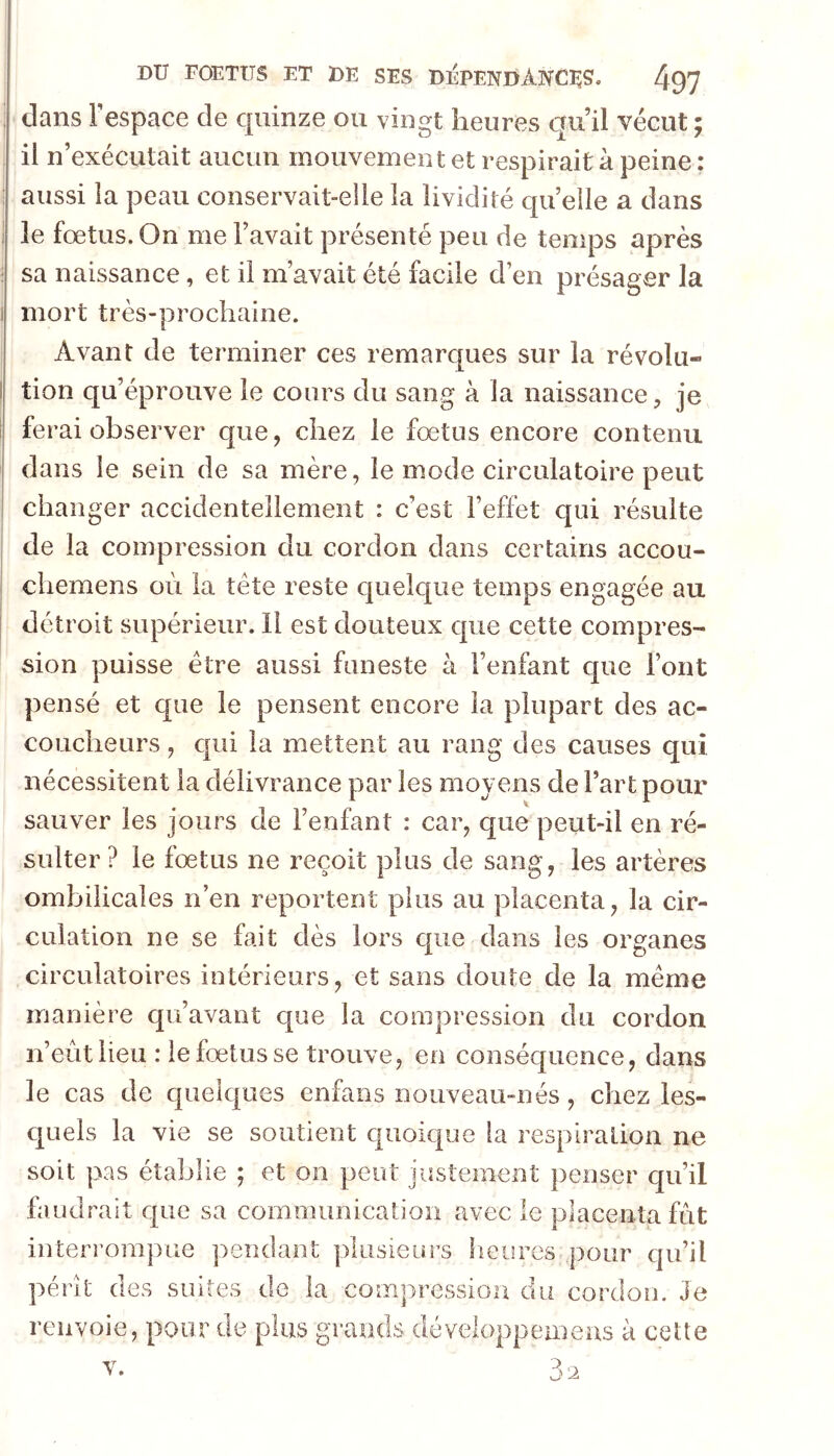 dans Fespace de quinze ou vingt heures qu’il vécut; il n’exécutait aucun mouvement et respirait à peine : aussi la peau conservait-elle la lividité quelle a dans le fœtus. On me l’avait présenté peu de temps après sa naissance, et il m’avait été facile d’en présager la mort très-prochaine. Avant de terminer ces remarques sur la révolu- tion qu’éprouve le cours du sang à la naissance, je ferai observer que, chez le fœtus encore contenu dans le sein de sa mère, le mode circulatoire peut changer accidentellement : c’est l’effet qui résulte de la compression du cordon dans certains accou- chemens où la tète reste quelque temps engagée au détroit supérieur. Il est douteux que cette compres- sion puisse être aussi funeste à l’enfant que l’ont pensé et que le pensent encore la plupart des ac- coucheurs , qui la mettent au rang des causes qui nécessitent la délivrance par les moyens de Fart pour sauver les jours de l’enfant : car, que peut-il en ré- sulter ? le fœtus ne reçoit plus de sang, les artères ombilicales n’en reportent plus au placenta, la cir- culation ne se fait dès lors que dans les organes circulatoires intérieurs, et sans doute de la même manière qu’avant que la compression du cordon n’eùtlieu : le fœtus se trouve, en conséquence, dans le cas de quelques enfans nouveau-nés, chez les- cjuels la vie se soutient quoic|ue la respiration ne soit pas établie ; et on peut justement penser qu’il faudrait cpie sa communication avec le placenta fût interrompue j^endant plusieurs heures pour qu’il pérît des suites de la compression du cordon. Je renvoie, pour de plus grands développeineus à cette V.