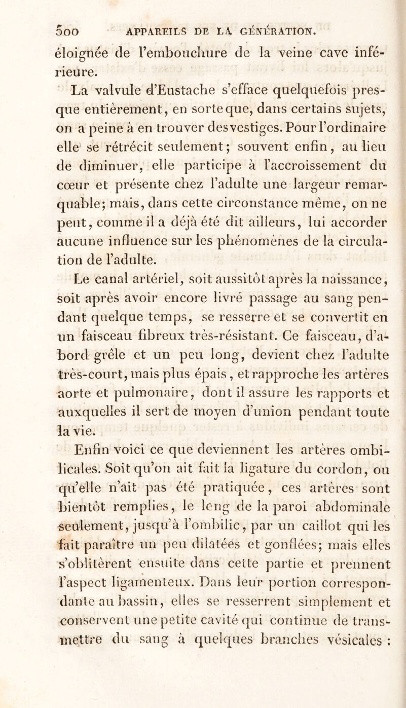 éloignée de rembouchiire de la veine cave infé- rieure. La valvule d’Eustache s’efface quelquefois pres- que entièrement, en sorte que, dans certains sujets, on a peine à en trouver des vestiges. Pour l’ordinaire elle se rétrécit seulement ; souvent enfin, au lieu de diminuer, elle participe à l’accroissement du cœur et présente chez l’adulte une largeur remar- quable; mais, dans cette circonstance même, on ne peut, comme il a déjà été dit ailleurs, lui accorder aucune influence sur les phénomènes de la circula- tion de l’adulte. Le canal artériel, soit aussit(3t après la naissance, soit après avoir encore livré passage au sang pen- dant quelque temps, se resserre et se convertit en un faisceau fibreux très-résistant. Ce faisceau, d’a- bord grêle et un peu long, devient chez l’adulte très-court, mais plus épais, et rapproche les artères aorte et pulmonaire, dont il assure les rapports et auxquelles il sert de moyen d’union pendant toute la vie. Enfin voici ce que deviennent les artères ombi- licales. Soit qu’on ait fait la ligature du cordon, ou quelle n’ait pas été pratiquée, ces artères sont bientôt remplies, le long de la paroi abdominale seulement, jusqu’à Fombilic, par un caillot cpii les fait paraître un peu dilatées et gonflées; mais elles s’oblitèrent ensuite dans cette partie et prennent l’aspect ligamenteux. Dans leur portion correspon- dante au bassin, elles se resserrent simplement et conservent une petite cavité qui continue de trans- mettre du sang à c[iielques branches vésicales :