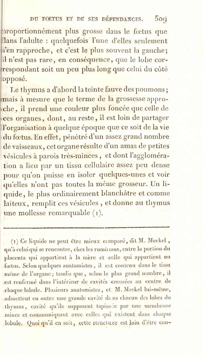 i 3roportionnément plus grosse clans le fœtus que I lans l’adulte : c[uelquefois Tune d’elles seulement s’en rapproche, et c’est le plus souvent la gauche; il n’est pas rare, en conséquence, c|ue le lobe cor- i respoiidant soit un peu plus long que celui du côté opposé. I.e thymus a d’abord la teinte fauve des poumons ; imais à mesure que le terme de la grossesse aj)pro- iche, il prend une couleur plus foncée c[ue celle de • ces organes, dont, au reste, il est loin de partager l’organisation à quelque époque que ce soit de la vie du fœtus. En effet, pénétré d’nn assez grand nombre de vaisseaux, cet organe résulte d’un amas de petites vésicules à parois très-minces , et dont l’aggloméra- tion a lieu par un tissu cellulaire assez peu dense pour cpi’on puisse en isoler quelques-unes et voir quelles n’ont pas toutes la meme grosseur. Un li- quide, le plus ordinairement blanchâtre et comme laiteux, remplit ces vésicules , et donne au thymus une mollesse remarquable (i). (i) Ce liquide ne peut être mieux comparé, dit M. Meckel , qu^'i celui qui se rencontre, chez les rumiiians, entre la portion du placenta qui appartient à la mère et tcelle qui appartient au fœtus. Selon quelques anatomistes, il est contenu dans le tissu même de l’organe ; taudis que , selon le plus grand nombre, il est renfermé dans l’intérieur de cavités creusées au centre de chaque lobule. Plusieurs anatomistes, el. M. Meckel lui-même, admettent en outre une grande cavité da.ns chacun des lobes du thvmus, cavité qu’ils supposent tapissije par une membrane mince et communiquant avec celles (|ut existent dans chaque lobule. Quoi qu’il en soit, cette striicU\;re est loin d’être cou-