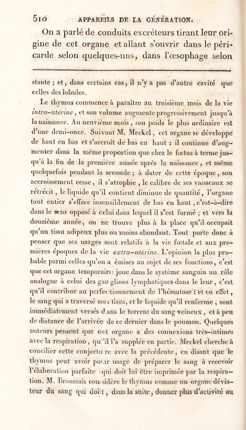 5lO ÀPPAREItS DE DA G^NERÀTIOIT; On à parlé de conduits excréteurs tirant leur ori- gine de cet organe et allant s’ouvrir dans le péri- carde selon quelques-uns^ dans l’oesophage selon stante ; et, dans certains cas, il n’y a pas d’autre cavité que celles des lobules. Le thymus commence à paraître au troisième mois de la vie intra-utérine , et son volume augmente progressivement jusqu’à la naissance. Au neuvième mois ^ son poids le plus ordinaire est d’Une demi-once. Suivant M. Meckel, cet organe se développe de haut en bas et s’accroît de bas en haut : il continue d’aug- menter dans la même proportion que chez le foetus à terme jus- qu’à la fin de la première année après la naissance, et même quelquefois pendant la seconde ; à dater de cette époque, son accroissement cesse, il s’atrophie , le calibre de ses vaisseaux se rétrécit, le liquide qu’il contient diminue de quantité, l’organe tout entier s’efface insensiblement de bas en haut, c’est-à-dire dans le sens opposé à celui dans lequel il s’est formé ; et vers la douzième année, on ne trouve plus à la place qu’il occupait qu’un tissu adipeux plus ou moins abondant. Tout porte donc à penser que ses usages sont relatifs à la vie fœtale et aux pre- mières époques delà vie extra—utérine. L’opinion la plus pro- bable parmi celles qu’on a émises au sujet de ses fonctions, c’est que cet organe temporairfj joue dans le système sanguin un rôle analogue à celui des gan glions lymphatiques dans le leur, c’est qu’il contribue au perfeïjtionnement de l’hématoseYet en effet, le sang qui a traversé son tissu, et le liquide qu’il renferme , sont immédiatement versés d ans le torrent du sang veineux , et à peu de distance de l’arrivée de ce dernier dans le poumon. Quelques auteurs pensent que cet organe a des connexions très-intimes avec la respiration , qu ’il l’a supplée en partie. Meckel cherche à concilier cette conjectu re avec la précédente, en disant que le thymus peut avoir poijr usage de préparer le sang à recevoir l’élaboration parfaite *qui doit lui être imprimée par la respira- tion. M. Broussais con; sidère le thymus comme un organe dévia- teur du sang qui doiit, dans la suite, donner plus d’activité au