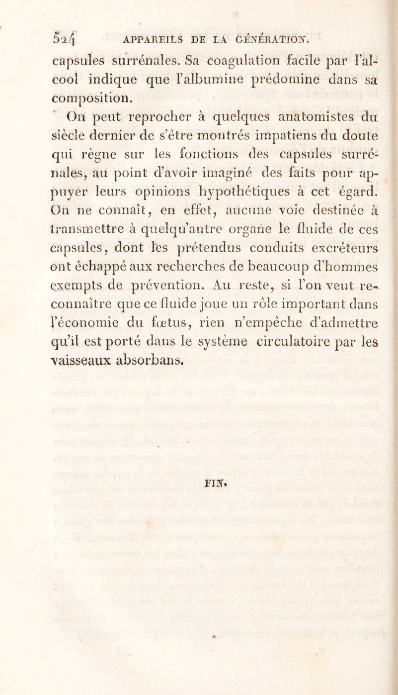 capsules surrénales. Sa coagulation facile par l’al- cool indique que Falbumine prédomine dans sa composition. On peut reprocher à quelques anatomistes du siècle dernier de s’étre montrés impatiens du doute qui règne sur les fonctions des capsules surré- nales, au point d’avoir imaginé des faits pour ap- puyer leurs opinions hypothétiques à cet égard. On ne connaît, en effet, aucune voie destinée à transmettre à cpuelqu’autre organe le fluide de ces capsules, dont les prétendus conduits excréteurs ont échappé aux recherches de beaucoup d’hommes exempts de prévention. Au reste, si l’on veut re- connaître que ce fluide joue un rôle important dans l’économie du fœtus, rien n’empêche d’admettre qu’il est porté dans le système circulatoire par les vaisseaux absorbans. rat»