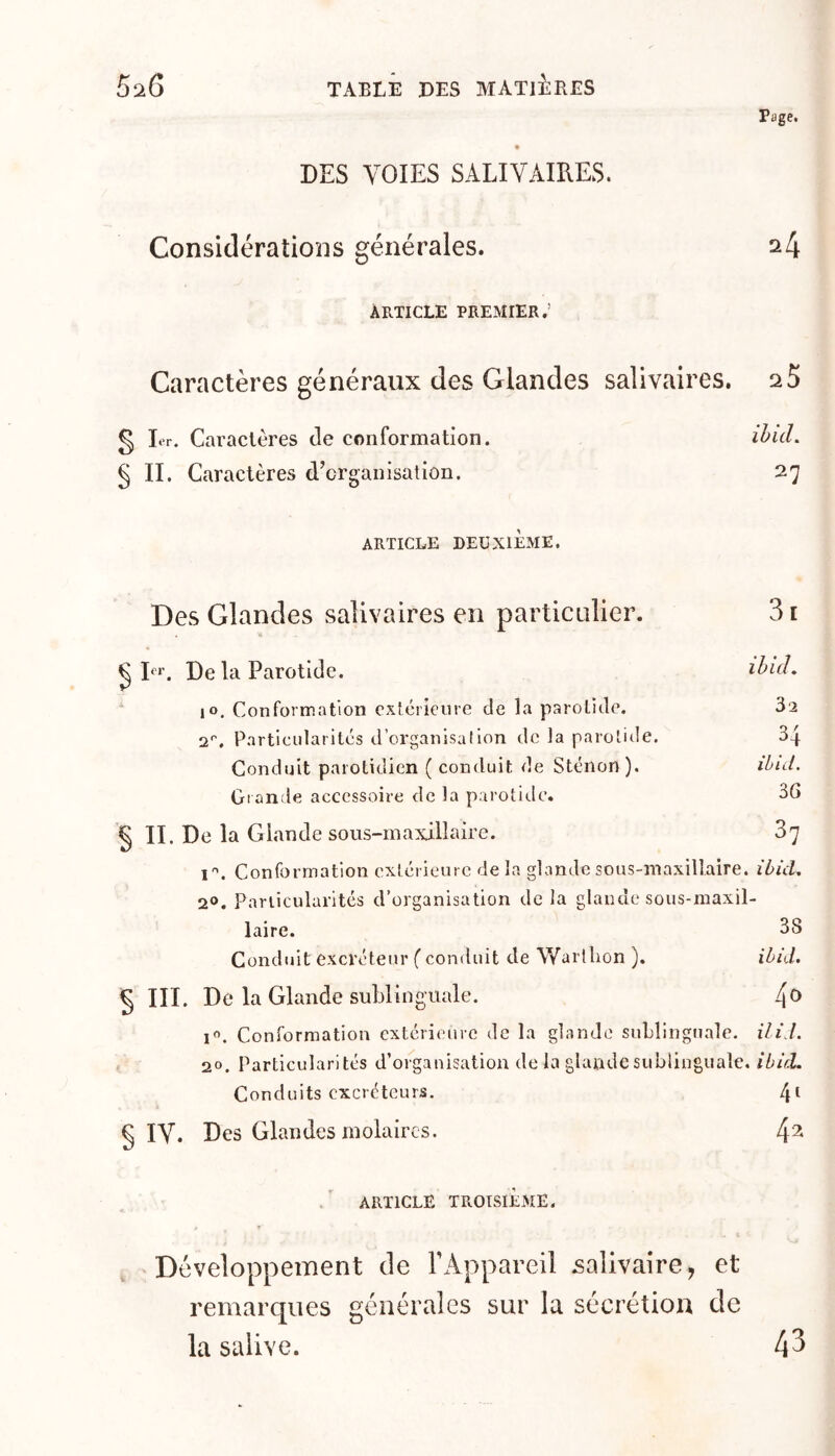 Page. * DES VOIES SALIVAIRES. Considérations générales. ^4 Article premier.’ Caractères généraux des Glandes salivaires. 25 § 1er. Caractères Je conformation. § II. Caractères d’organisation. 27 ARTICLE DEUXIÈME. Des Glandes salivaires en particulier. 31 U ^ I«^*’. De la Parotide. lo. Conformation extérieure de la parotide. 32 2*'. Particularités d’organisation de la parotide. 34 Conduit parotidien ( conduit de Stéiion ). ièn/. Grande accessoire de la parotide. 36 § II. De la Glande sous-maxillaire. Sj î''. Conformation extérieure de la glande sous-maxillaire. ïùid, 2». Pariicularités d’organisation de la glande sous-maxil- laire. 38 Conduit excréteur ( conduit de Wartlion ). iôij. § III. De la Glande sublinguale. 4^ 1^. Conformation extérieure de la glande suLlingnale. ili /. 20. Particularités d’organisation de la glande sublinguale, iù/d. Conduits excréteurs. 4^ § ly. Des Glandes molaires. ARTICLE TROISIÈME. , Développement de rAppareil jsalivaire, et remarques générales sur la sécrétion de la salive. 4^