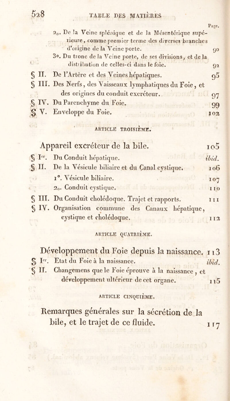 5^8 Page. 2o, De îa Veine splénique et de la Mésentérique supé- rieure, comme premier terme des diverses branches d’origine delà Veine porte. 90 3o. Du tronc de la Veine porte, de ses divisions, et de la distiibutiüii de celles-ci dans le foie. 92 § IL De r 'Artère et des Veines hépatiques. § III. Des Nerfs, des Vaisseaux lymphatiques du Foie, et des origines du conduit excréteur. § IV. Du Parenchyme du Foie* V. Enveloppe du Foie. 9^ 97 99 10a ARTICLE TROISIEME. Appareil excréteur de la bile. io5 ^ 1“’. Du Conduit hépatique. ihid. § II. De la Vésicule biliaire et du Çanal cystique, 106 1°. Vésicule biliaire. 107 2o. Conduit cystique. iio § III. Du Conduit cholédoque. Trajet et rapports. 111 ^ IV. Organisation commune des Canaux hépatique, cystique et cholédoque. 112 ARTICLE QUATRIÈME. Développement du Foie depuis la naissance. 113 § F^'. Etat du Foie à la naissance. ibid. § II. Cbangemens que le Foie éprouve à la naissance , et développement ultérieur de cet organe. i \ 5 ARTICLE CINQUIÈME. Remarques générales sur la sécrétion de la bile, et le trajet de ce fluide.