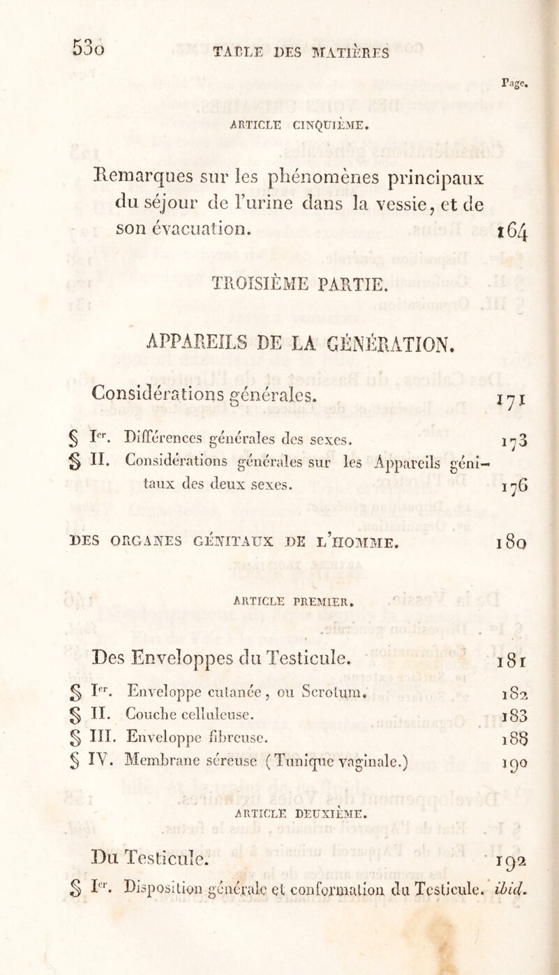 ARTICLE CINQUIÈME. Page. Hemarques sur les pliénoniènes principaux du séjour de rurine dans la vessie, et de son évacuation. 164 ÏHOÏSIÈxME PARTIE. APPAREILS DE LA GÉNÉRATION, Considérations générales. i ^ I § P''. Différences générales des sexes. 1^3 § IL Considérations générales sur les Appareils géni- taux des deux sexes. 1^6 DES ORGANES GENITAUX DE L HOMME. 18o ARTICLE PREMIER. Des Enveloppes du Testicule. 181 g 1. Enveloppe cutanée, ou Scrotum, 182 § II. Gouclie celluleuse. ï83 § III. Enveloppe fdjreusc. 18S § IV. Membrane séreuse ( Tunique vaginale.) 190 ARTICLE DEUXIÈME. Du Testicule. ‘ îgi g L'*’. Disposition générale et confonualion du Testicule, ièid.