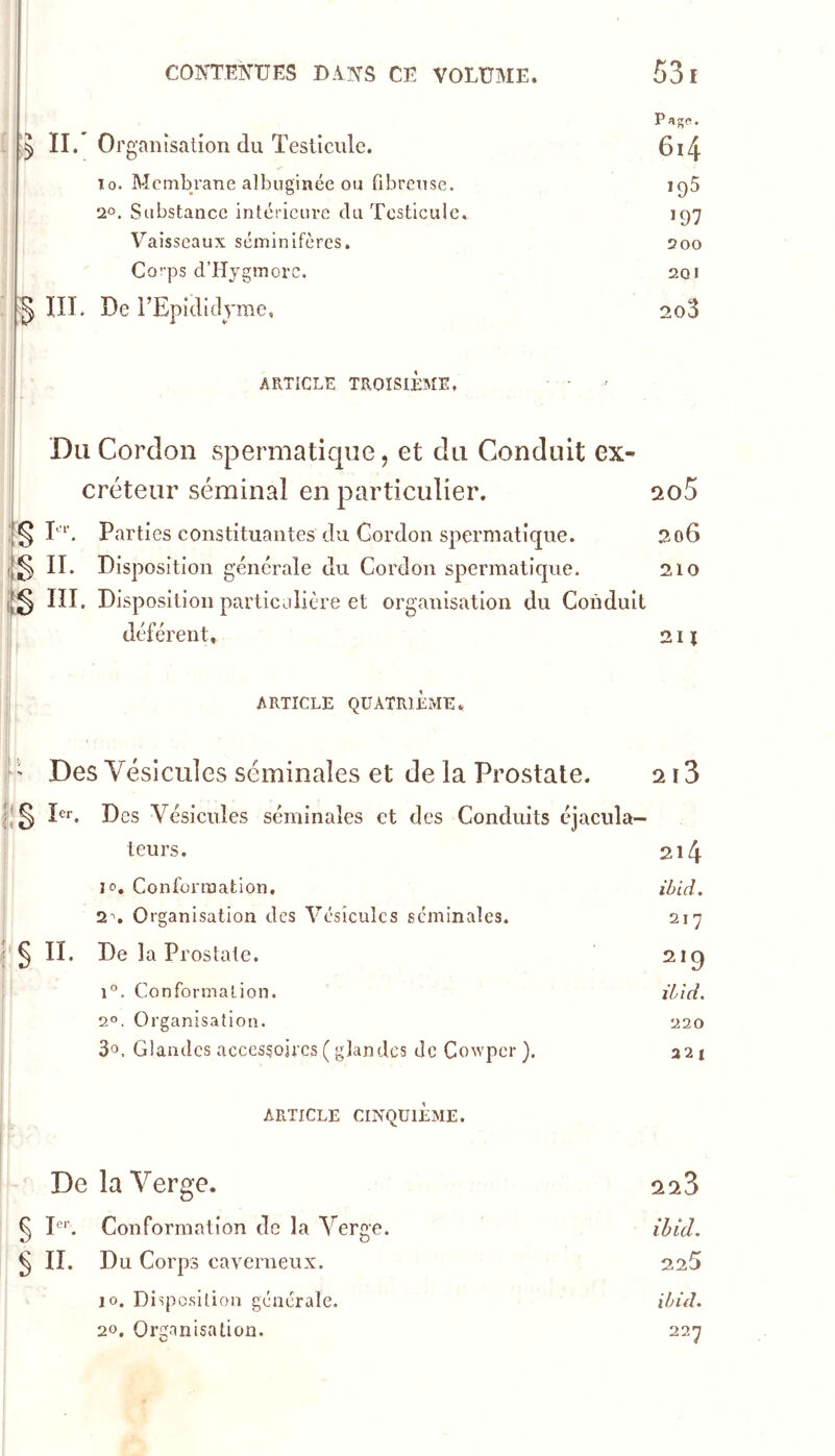 ! P'ïgS. :!5 II. Organisation du ïesiîcule. 6i4 ïO. Membrane albnginée ou fibreuse. 1^5 20. Substance intérieure du Testicule, 197 Vaisseaux séminifères. 200 Corps d’ITygmorc. 201 IIL De rEpididyme. 2o3 : AFxTICLE TROISIÈME, Du Cordon spermatique, et du Conduit ex- créteur séminal en particulier. cto5 1;:^ El Parties constituantes du Gordon spermatique. 206 IL Disposition générale du Cordon spermatique. 210 ni. Disposition particulière et organisation du Conduit ,i déférent, 211 ARTICLE QUATRIÈME., ' ' Des Vésicules séminales et de la Prostate. 213 pr. Des Vésicules séminales et des Conduits cjacula- teurs. 214 10, Conformation. ihid. 2. Organisation des Vésicules séminales. 217 § II. De la Prostate. 219 1°. Conformation. iiid. 2°. Organisation. 220 3o. Glandes accessoires ( glandes de Co^Ypcr ). ARTICLE CINQUIÈME. 32 1 De la Verge. 223 § I. Conformation de la Verge. ihid. § n. Du Corps caverneux. 225 10. Disposition générale. ihid. 20. Organisation. 227