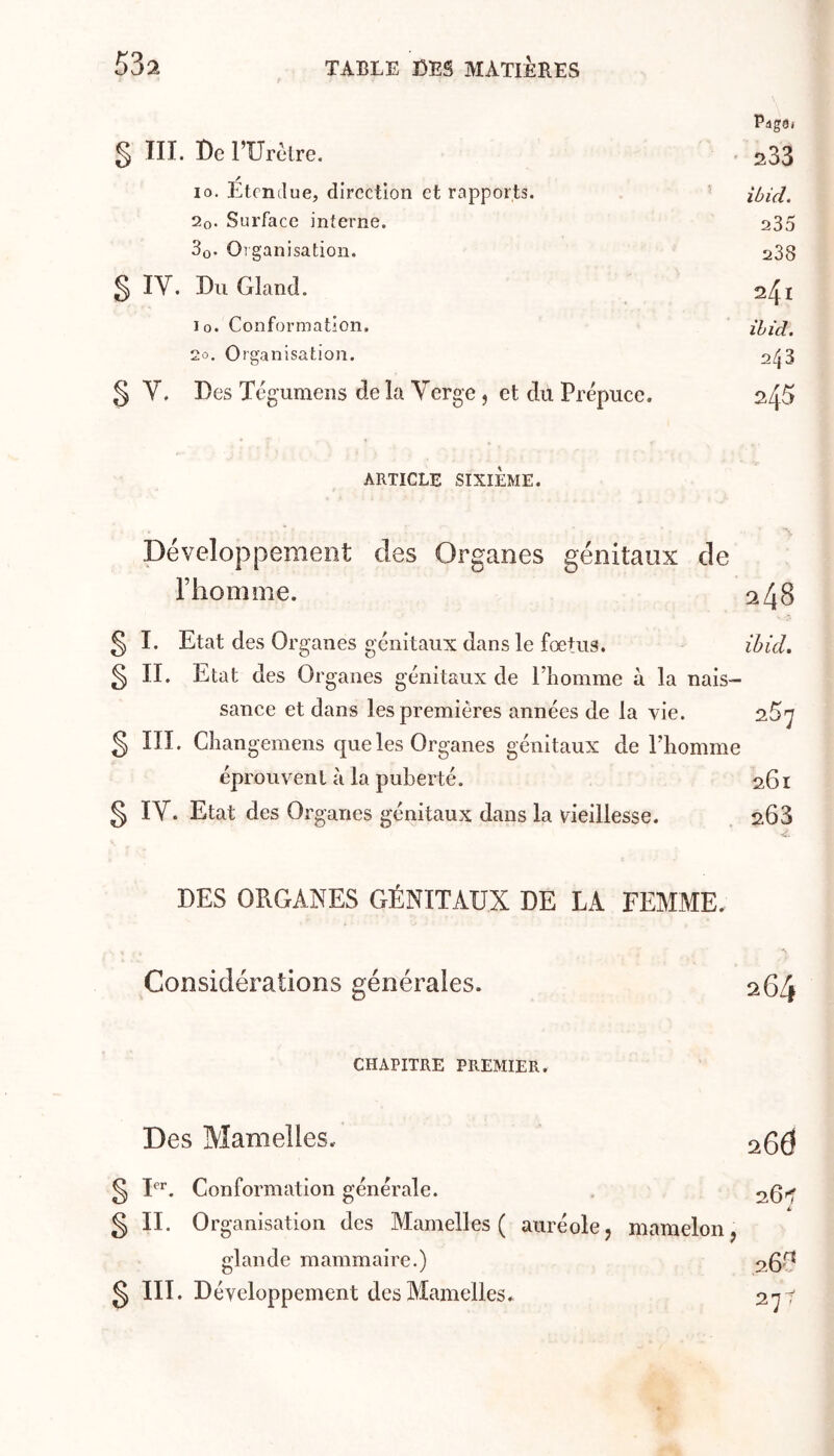 Page. § lll. De FUrètre. ' 233 10. Etendue, direction et rapports. 2o. Surface interne. 235 3o. Organisation. 238 S IV. Du Gland. 241 lo. Conformation. ihicl. 20. Organisation. 2^3 8 V. Des Tégumens de la Verge , et du Prépuce. 245 ARTICLE SIXIÈME. Développement des Organes génitaux de l’homnie. 2 48 g I. Etat des Organes génitaux dans le fœtus. ihicl. § II. Etat des Organes génitaux de l’iiomme à la nais- sance et dans les premières années de la vie. § III. Changemens que les Organes génitaux de l’homme éprouvent à la puberté. 261 § IV. Etat des Organes génitaux dans la vieillesse. 203 DES ORGANES GÉNITAUX DE LA FEMME. Considérations générales. 264 CHAPITRE PREMIER. Des Mamelles. 26Ô ^ I*’*’. Conformation générale. . 261’ g II. Organisation des Mamelles ( auréolej mamelon, glande mammaire.) 2^.^ g III. Développement des Mamelles. 27^