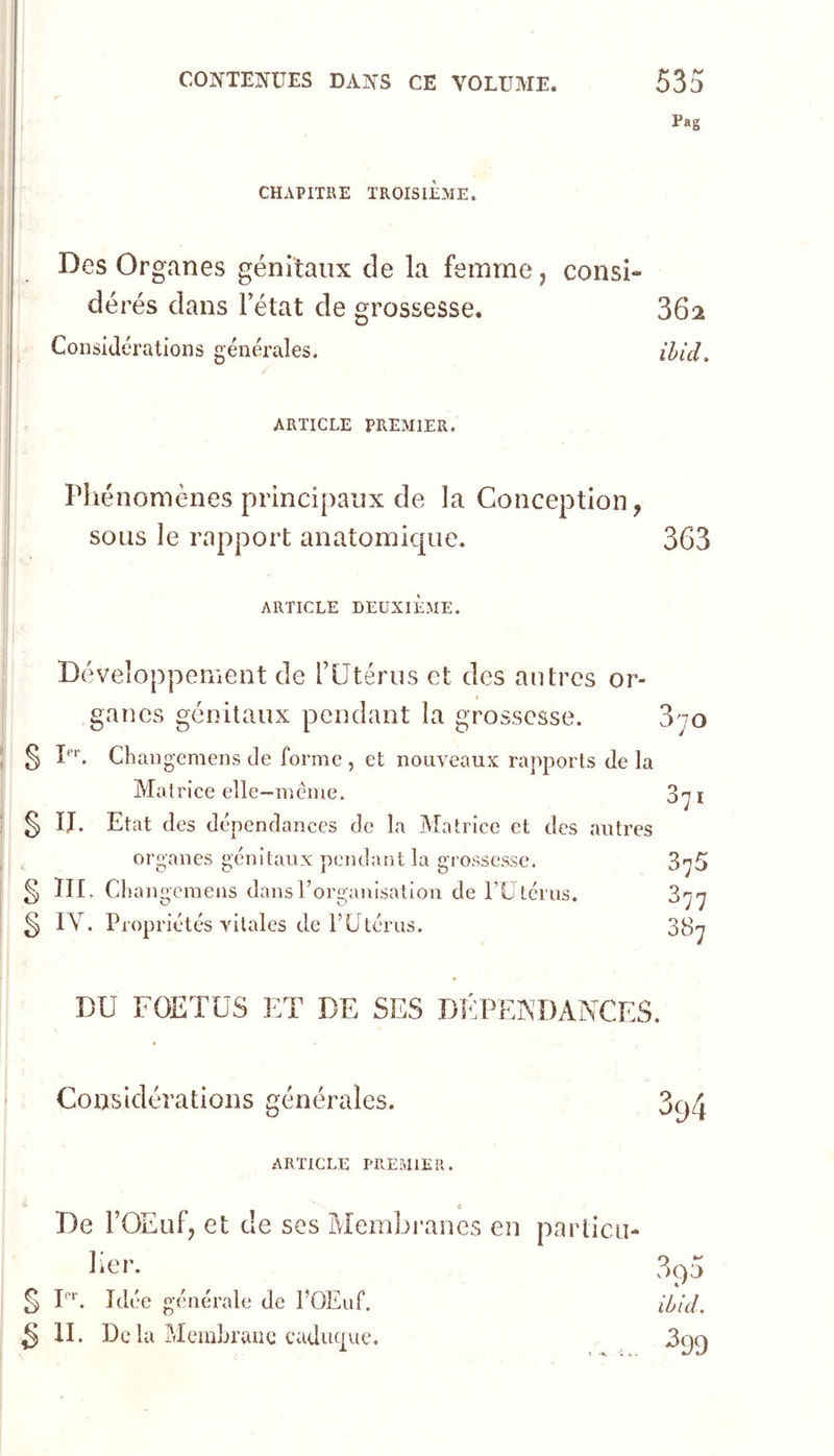 Pag CHAPITRE TROISIÈME. Des Organes génitaux de la femme, consi- dérés dans l’état de grossesse. 362 Considérations générales. ihid. ARTICLE PREMIER. Phénomènes principaux de la Conception, sous le rapport anatomique. 363 ARTICLE DEUXIEME. Développement de l’Ütérus et des antres or- ganes génitaux pendant la grossesse. 3^0 § P''. Changemens de forme , et nouveaux rapports de la Matrice elle—meme. 371 § IJ. Etat des dépendances de la Matrice et des autres organes génitaux pendant la grossesse. 375 ^ III. Changcmens dansForganisation de rUtériis. 877 § IV. Propriétés vitales de F Utérus. 3^7 DU FOETUS ]:T de SES DÉPENDANCES. Considérations générales. ARTICLE PREMIER. < De rOEufj et de ses Membranes en particu- lier. § F*‘. Idée générale de FOEuf. ^ II. De la Membrane caduc|iie.