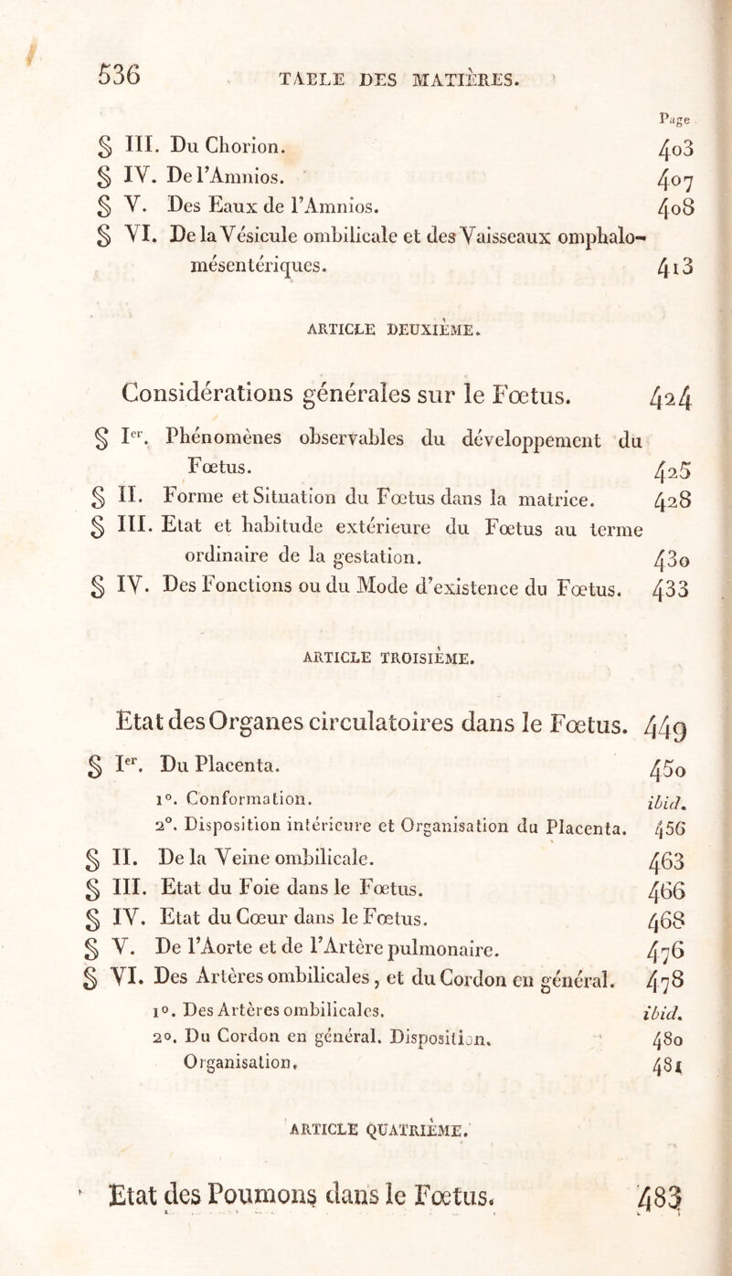 Page § III. Du Chorion. ^o3 § IV. De l’Amnios. /Jo-y ^ V. Des Eaux de rAmnios. 4o8 § YI. De la Vésicule ombilicale et des Vaisseaux omplialo- mésentériqucs. 4 ^ 3 ARTICLE DEUXIÈME. Considérations générales sur le Fœtus. 4^4 § F*'. Phénomènes observables du développement du Fœtus. 425 § IL Forme et Situation du Fœtus dans la matrice. 428 § III. Etat et habitude extérieure du Fœtus au terme ordinaire de la gestation. 43o g IV. Des Fonctions ou du Mode d'existence du Fœtus. 433 ARTICLE TROISIÈME. Etat des Organes circulatoires dans le Fœtus. 449 g F^. Du Placenta. 45q 1°. Conformation. ibich 2®. Disposition intérieure et Organisation du Placenta. 456 g II. De la Veine ombilicale. 463 g III. Etat du Foie dans le Fœtus. 466 g IV. Etat du Cœur dans le Fœtus. 468 g V. De l’Aorte et de l’Artère pulmonaire. 476 g VI. Des Artères ombilicales, et du Cordon en général. 478 lo. Des Artères ombilicales. ibid, 20. Du Cordon en général. Disposition. 480 Organisation, 48^ ARTICLE QUATRIÈME. ' Etat des Poumons dans le Fœtus. 483