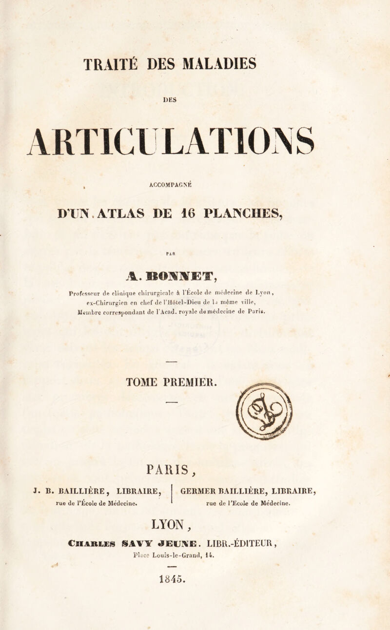 TRAITÉ DES MALADIES DES ARTICULATION S k ACCOMPAGNÉ D'UN. ATLAS DE 16 PLANCHES, A. BONNET, Professeur de clinique chirurgicale h 1 École do médecine de Lyon, ex-Chirurgien en chef de l’Hôtel-Dieu de la même ville, Membre correspondant de l'Acad. royale de médecine de Paris, PARIS, 3. B. BAILLIÈRE, LIBRAIRE, rue de l’École de Médecine. GERMER BAILLIÈRE, LIBRAIRE, rue de l’Ecole de Médecine. LYON, CHAULES S.m JEUNE. LIBR.-ÉDITEUR, Place Louis-le-Grand, 14. 1845.