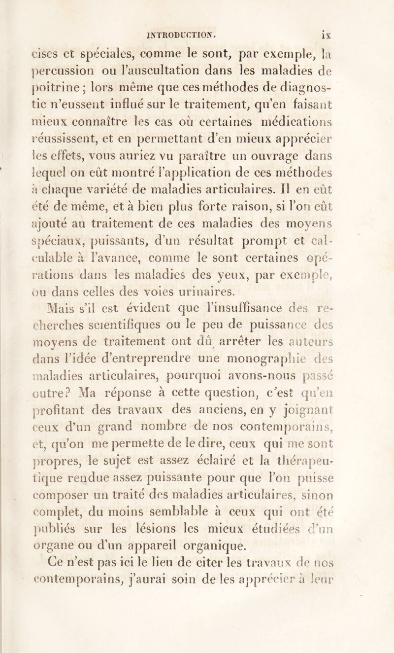 eises et spéciales, comme le sont, par exemple, la percussion ou l’auscultation dans les maladies de poitrine ; lors même que ces méthodes de diagnos- tic n’eussent influé sur le traitement, qu’en faisant mieux connaître les cas où certaines médications réussissent, et en permettant d’en mieux apprécier les effets, vous auriez vu paraître un ouvrage dans lequel on eût montré l’application de ces méthodes h chaque variété de maladies articulaires. Il en eût été de même, et à bien plus forte raison, si Ton eût ajouté au traitement de ces maladies des moyens spéciaux, puissants, d’un résultat prompt et cal- culable à l’avance, comme le sont certaines opé- rations dans les maladies des yeux, par exemple, ou dans celles des voies urinaires. Mais s’il est évident que l’insuffisance des re- cherches scientifiques ou le peu de puissance des moyens de traitement ont dû arrêter les auteurs dans l’idée d’entreprendre une monographie des maladies articulaires, pourquoi avons-nous passé outre? Ma réponse à cette question, c'est qu’en profitant des travaux des anciens, en y joignant; ceux d’un grand nombre de nos contemporains, et, qu’on me permette de le dire, ceux qui me sont propres, le sujet est assez éclairé et la thérapeu- tique rendue assez puissante pour que l’on puisse composer un traité des maladies articulaires, sinon complet, du moins semblable à ceux qui ont été publiés sur les lésions les mieux étudiées d’un organe ou d’un appareil organique. Ce n’est pas ici le lieu de citer les travaux de nos contemporains, j’aurai soin de les apprécier à leur