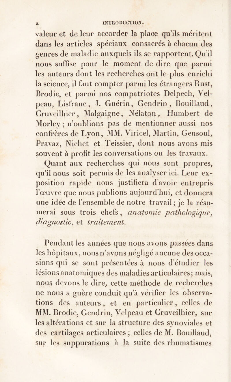 valeur et de leur accorder la place qu’ils méritent dans les articles spéciaux consacrés à chacun des genres de maladie auxquels ils se rapportent. Qu’il nous suffise pour le moment de dire que parmi les auteurs dont les recherches ont le plus enrichi la science, il faut compter parmi les étrangers Rust, Brodie, et parmi nos compatriotes Delpech, Vel- peau, Lisfranc, -T. Guérin, Gendrin , Bouillaud, Cruveilhier, Malgaigne, Nélatpn, Humbert de Morley ; n’oublions pas de mentionner aussi nos confrères de Lyon, MM. Viricel, Martin, G en soûl, Pravaz, Ni ch et et Teissier, dont nous avons mis souvent à profit les conversations ou les travaux. Quant aux recherches qui nous sont propres, qu’il nous soit permis de les analyser ici. Leur ex- position rapide nous justifiera d’avoir entrepris l’œuvre que nous publions aujourd’hui, et donnera une idée de l’ensemble de notre travail ; je la résu- merai sous trois chefs , anatomie pathologique, diagnostic, et traitement. Pendant les années que nous ayons passées dans les hôpitaux, nous n’avons négligé aucune des occa- sions qui se sont présentées à nous d’étudier les lésions anatomiques des maladies articulaires; mais, nous devons le dire, cette méthode de recherches ne nous a guère conduit qu’à vérifier les observa- tions des auteurs, et en particulier, celles de MM. Brodie, Gendrin, Velpeau et Cruveilhier, sur les altérations et sur la structure des synoviales et des cartilages articulaires ; celles de M. Bouillaud, sur les suppurations à la suite des rhumatismes