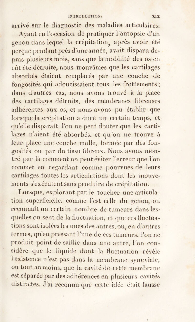 arrivé sur le diagnostic des maladies articulaires. Ayant eu l’occasion de pratiquer l'autopsie d’un genou dans lequel la crépitation après avoir été perçue pendant près d’une année, avait disparu de- puis plusieurs mois, sans que la mobilité des os en eût été détruite, nous trouvâmes que les cartilages absorbés étaient remplacés par une couche de fongosités qui adoucissaient tous les frottements ; dans d’autres cas, nous avons trouvé à la place des cartilages détruits, des membranes fibreuses adhérentes aux os, et nous avons pu établir que lorsque la crépitation a duré un certain temps, et qu elle disparait, l’on ne peut douter que les carti- lages n’aient été absorbés, et qu'on ne trouve à leur place une couche molle, formée par des fon- gosités ou par du tissu fibreux. Nous avons mon- tré par là comment on peut éviter l’erreur que Fou commet en regardant comme pourvues de leurs cartilages toutes les articulations dont les mouve- ments s’exécutent sans produire de crépitation. Lorsque, explorant par le toucher une articula- tion superficielle, comme l’est celle du genou, on reconnaît un certain nombre de tumeurs dans les- quelles on sent de la fluctuation, et que ces fluctua- tions sont isolées les unes des autres, ou, en d’autres termes, qu’en pressant Lune de ces tumeurs, ion ne produit point de saillie dans une autre, l'on con- sidère que le liquide dont la fluctuation révèle 1 existence n'est pas dans la membrane synoviale, ou tout au moins, que la cavité de cette membrane est séparée par des adhérences en plusieurs cavités distinctes. J’ai reconnu que cette idée était fausse