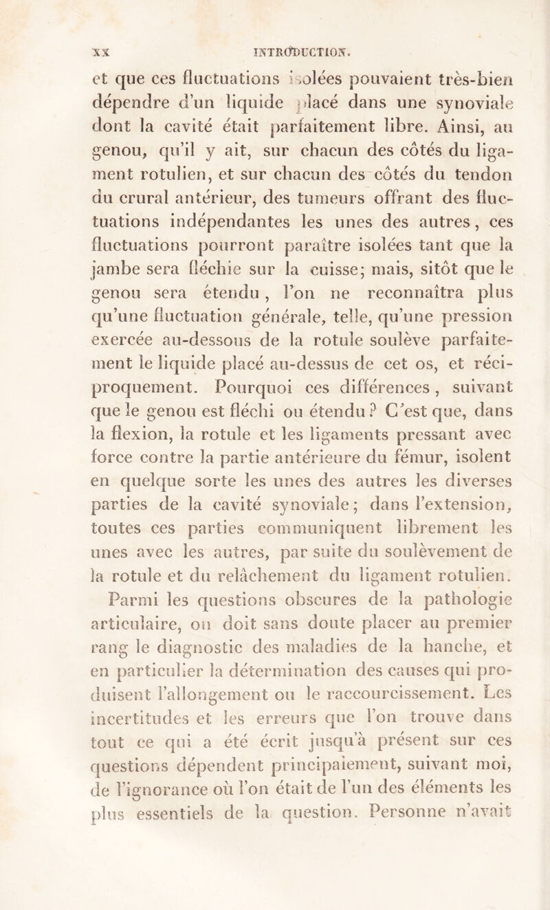 et que ces fluctuations Lolées pouvaient très-bien dépendre d’un liquide placé dans une synoviale dont la cavité était parfaitement libre. Ainsi, au genou, qu’il y ait, sur chacun des côtés du liga- ment rotulien, et sur chacun des côtés du tendon du crural antérieur, des tumeurs offrant des fluc- tuations indépendantes les unes des autres, ces fluctuations pourront paraître isolées tant que la jambe sera fléchie sur la cuisse; mais, sitôt que le genou sera étendu , l’on rie reconnaîtra plus qu’une fluctuation générale, telle, qu’une pression exercée au-dessous de la rotule soulève parfaite- ment le liquide placé au-dessus de cet os, et réci- proquement. Pourquoi ces différences, suivant fjiie le genou est fléchi ou étendu? C'est que, dans la flexion, la rotule et les ligaments pressant avec force contre !a partie antérieure du fémur, isolent en quelque sorte les unes des autres les diverses parties de la cavité synoviale; dans l’extension, toutes ces parties communiquent librement les unes avec les autres, par suite du soulèvement de la rotule et du relâchement du ligament rotulien. Parmi les questions obscures de la pathologie articulaire, on doit sans doute placer au premier rang le diagnostic des maladies de la hanche, et en particulier la détermination des causes qui pro- duisent l’allongement ou le raccourcissement. Les incertitudes et les erreurs que l’on trouve dans tout ee qui a été écrit jusqu’à présent sur ces questions dépendent principalement, suivant moi, de l’ignorance où l’on était de l’un des éléments les plus essentiels de la question. Personne n’avait