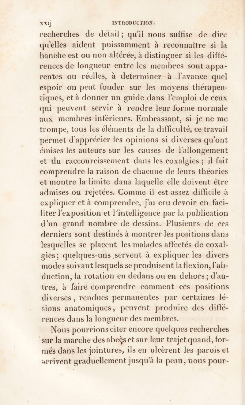 recherches de détail ; qu’il nous suffise de dire quelles aident puissamment à reconnaître si la hanche est ou non altérée, à distinguer si les diffé- rences de longueur entre les membres sont appa- rentes ou réelles, à déterminer à l’avance quel espoir on peut fonder sur les moyens thérapeu- tiques, et à donner un guide dans l’emploi de ceux qui peuvent servir à rendre leur forme normale aux membres inférieurs. Embrassant, si je ne me trompe, tous les éléments de la difficulté, ce travail permet d’apprécier les opinions si diverses qu’ont émises les auteurs sur les causes de l’allongement et du raccourcissement dans les coxalgies ; il fait comprendre la raison de chacune de leurs théories et montre la limite dans laquelle elle doivent être admises ou rejetées. Gomme il est assez difficile à expliquer et à comprendre, j’ai cru devoir en faci- liter l’exposition et l‘intelligence par la publication d un grand nombre de dessins. Plusieurs de ces derniers sont destinés à montrer les positions dans lesquelles se placent les malades affectés de coxal- gies; quelques-uns servent à expliquer les divers modes suivant lesquels se produisent la flexion, l’ab- duction, la rotation en dedans ou en dehors ; d’au- tres, à faire comprendre comment ces positions diverses , rendues permanentes par certaines lé- sions anatomiques, peuvent produire des diffé- rences dans la longueur des membres. Nous pourrions citer encore quelques recherches sur la marche des abcçs et sur leur trajet quand, for- més dans les jointures, ils en ulcèrent les parois et arrivent graduellement jusqu a la peau, nous pour- i