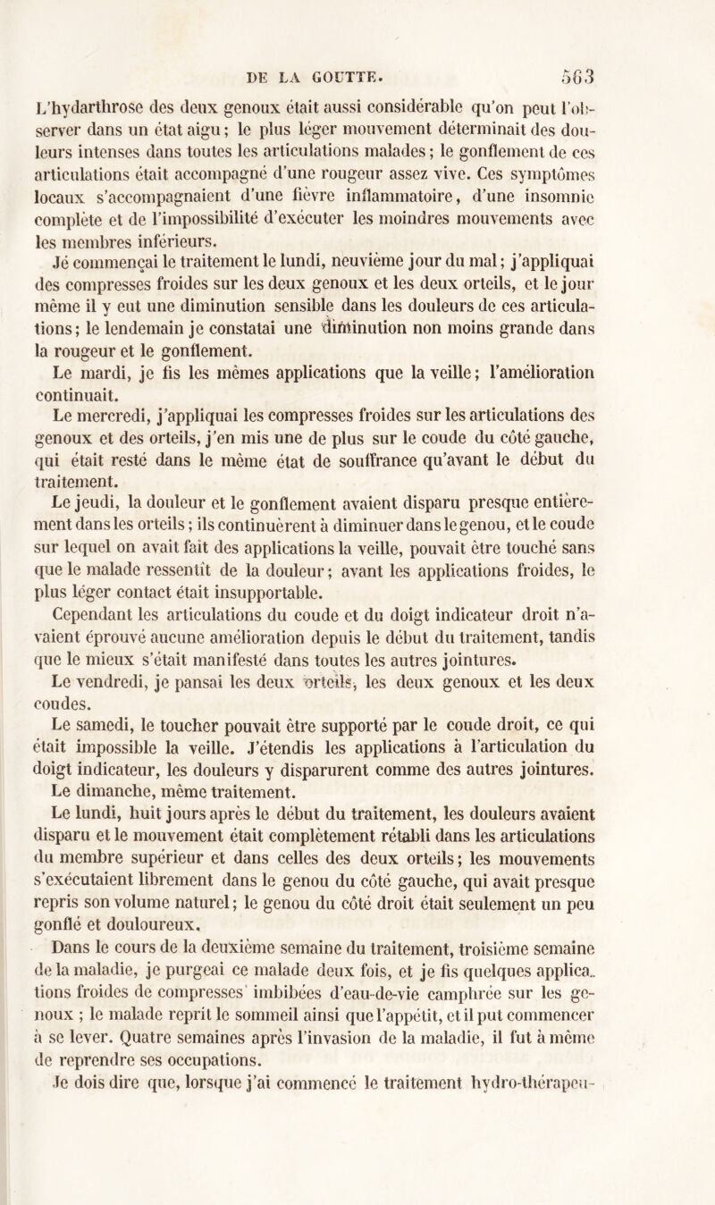 L’hydartlirose des deux genoux était aussi considérable qu’on peut l’ob- server dans un état aigu ; le plus léger mouvement déterminait des dou- leurs intenses dans toutes les articulations malades ; le gonflement de ces articulations était accompagné d’une rougeur assez vive. Ces symptômes locaux s’accompagnaient d’une fièvre inflammatoire, d’une insomnie complète et de l’impossibilité d’exécuter les moindres mouvements avec les membres inférieurs. Jé commençai le traitement le lundi, neuvième jour du mal ; j’appliquai des compresses froides sur les deux genoux et les deux orteils, et le jour même il y eut une diminution sensible dans les douleurs de ces articula- tions; le lendemain je constatai une diminution non moins grande dans la rougeur et le gonflement. Le mardi, je fis les mêmes applications que la veille; l’amélioration continuait. Le mercredi, j’appliquai les compresses froides sur les articulations des genoux et des orteils, j’en mis une de plus sur le coude du côté gauche, qui était resté dans le même état de souffrance qu’avant le début du traitement. Le jeudi, la douleur et le gonflement avaient disparu presque entière- ment dans les orteils ; ils continuèrent à diminuer dans le genou, et le coude sur lequel on avait fait des applications la veille, pouvait être touché sans que le malade ressentît de la douleur ; avant les applications froides, le plus léger contact était insupportable. Cependant les articulations du coude et du doigt indicateur droit n’a- vaient éprouvé aucune amélioration depuis le début du traitement, tandis que le mieux s’était manifesté dans toutes les autres jointures. Le vendredi, je pansai les deux orteils, les deux genoux et les deux coudes. Le samedi, le toucher pouvait être supporté par le coude droit, ce qui était impossible la veille. J’étendis les applications à l’articulation du doigt indicateur, les douleurs y disparurent comme des autres jointures. Le dimanche, même traitement. Le lundi, huit jours après le début du traitement, les douleurs avaient disparu et le mouvement était complètement rétabli dans les articulations du membre supérieur et dans celles des deux orteils ; les mouvements s’exécutaient librement dans le genou du côté gauche, qui avait presque repris son volume naturel; le genou du côté droit était seulement un peu gonflé et douloureux. Dans le cours de la deuxième semaine du traitement, troisième semaine de la maladie, je purgeai ce malade deux fois, et je fis quelques applica„ tions froides de compresses' imbibées d’eau-de-vie camphrée sur les ge- noux ; le malade reprit le sommeil ainsi que l’appétit, et il put commencer à se lever. Quatre semaines après l’invasion de la maladie, il fut à même de reprendre ses occupations. Je dois dire que, lorsque j’ai commencé le traitement hydro-thérapeu-