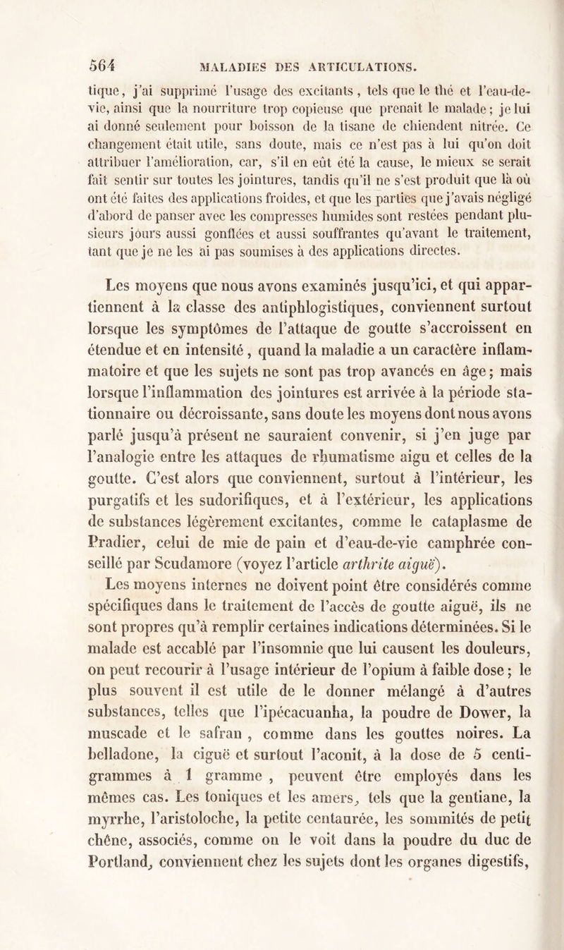 tique, j’ai supprime l’usage des excitants, tels que le thé et l’eau-de- vie, ainsi que la nourriture trop copieuse que prenait le malade; je lui ai donné seulement pour boisson de la tisane de chiendent nitrée. Ce changement était utile, sans doute, mais ce n’est pas à lui qu’on doit attribuer l’amélioration, car, s’il en eût été la cause, le mieux se serait fait sentir sur toutes les jointures, tandis qu’il ne s’est produit que là où ont été faites des applications froides, et que les parties que j’avais négligé d’abord de panser avec les compresses humides sont restées pendant plu- sieurs jours aussi gonflées et aussi souffrantes qu’avant le traitement, tant que je ne les ai pas soumises à des applications directes. Les moyens que nous avons examinés jusqu’ici, et qui appar- tiennent à la classe des antiphlogistiques, conviennent surtout lorsque les symptômes de l’attaque de goutte s’accroissent en étendue et en intensité, quand la maladie a un caractère inflam- matoire et que les sujets ne sont pas trop avancés en âge ; mais lorsque l’inflammation des jointures est arrivée à la période sta- tionnaire ou décroissante, sans doute les moyens dont nous avons parlé jusqu’à présent ne sauraient convenir, si j’en juge par l’analogie entre les attaques de rhumatisme aigu et celles de la goutte. C’est alors que conviennent, surtout à l’intérieur, les purgatifs et les sudorifiques, et à l’extérieur, les applications de substances légèrement excitantes, comme le cataplasme de Pradier, celui de mie de pain et d’eau-de-vic camphrée con- seillé par Scudamore (voyez l’article arthrite aigue). Les moyens internes ne doivent point être considérés comme spécifiques dans le traitement de l’accès de goutte aiguë, ils ne sont propres qu’à remplir certaines indications déterminées. Si le malade est accablé par l’insomnie que lui causent les douleurs, on peut recourir à l’usage intérieur de l’opium à faible dose ; le plus souvent il est utile de le donner mélangé à d’autres substances, telles que l’ipécacuanba, la poudre de Dower, la muscade et le safran , comme dans les gouttes noires. La belladone, la ciguë et surtout l’aconit, à la dose de 5 centi- grammes à 1 gramme , peuvent être employés dans les mêmes cas. Les toniques et les amers^ tels que la gentiane, la myrrhe, l’aristoloche, la petite centaurée, les sommités de petit chêne, associés, comme on le voit dans la poudre du duc de Portland^ conviennent chez les sujets dont les organes digestifs,