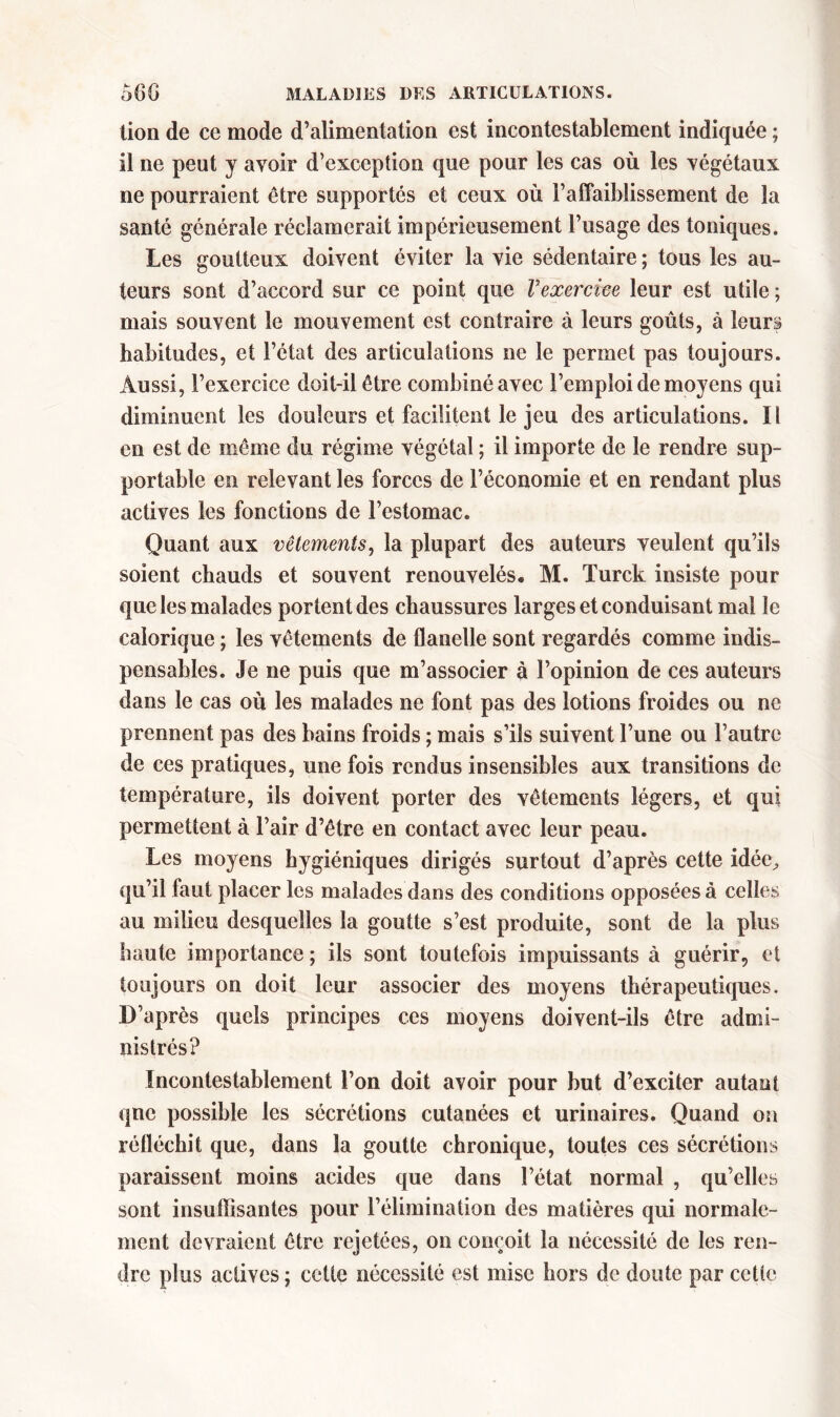 lion de ce mode d’alimentation est incontestablement indiquée ; il ne peut y avoir d’exception que pour les cas où les végétaux ne pourraient être supportés et ceux où l’affaiblissement de la santé générale réclamerait impérieusement l’usage des toniques. Les goutteux doivent éviter la vie sédentaire ; tous les au- teurs sont d’accord sur ce point que Vexercice leur est utile ; mais souvent le mouvement est contraire à leurs goûts, à leurs habitudes, et l’état des articulations ne le permet pas toujours. Aussi, l’exercice doit-il être combiné avec l’emploi de moyens qui diminuent les douleurs et facilitent le jeu des articulations. II en est de même du régime végétal ; il importe de le rendre sup- portable en relevant les forces de l’économie et en rendant plus actives les fonctions de l’estomac. Quant aux vêtements, la plupart des auteurs veulent qu’ils soient chauds et souvent renouvelés. M. Turck insiste pour que les malades portent des chaussures larges et conduisant mal le calorique ; les vêtements de flanelle sont regardés comme indis- pensables. Je ne puis que m’associer à l’opinion de ces auteurs dans le cas où les malades ne font pas des lotions froides ou ne prennent pas des bains froids ; mais s’ils suivent l’une ou l’autre de ces pratiques, une fois rendus insensibles aux transitions de température, ils doivent porter des vêtements légers, et qui permettent à l’air d’être en contact avec leur peau. Les moyens hygiéniques dirigés surtout d’après cette idée, qu’il faut placer les malades dans des conditions opposées à celles au milieu desquelles la goutte s’est produite, sont de la plus haute importance ; ils sont toutefois impuissants à guérir, et toujours on doit leur associer des moyens thérapeutiques. D’après quels principes ces moyens doivent-ils être admi- nistrés? Incontestablement l’on doit avoir pour but d’exciter autant qne possible les sécrétions cutanées et urinaires. Quand on réfléchit que, dans la goutte chronique, toutes ces sécrétions paraissent moins acides que dans l’état normal , qu’elles sont insuffisantes pour l’élimination des matières qui normale- ment devraient être rejetées, on conçoit la nécessité de les ren- dre plus actives ; cette nécessité est mise hors de doute par cette