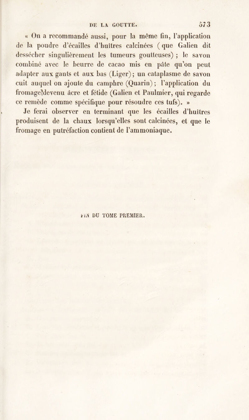 « Ou a recommandé aussi, pour la meme fin, l’application de la poudre d’écailles d’huîtres calcinées ( que Galien dit dessécher singulièrement les tumeurs goutteuses) ; le savon combiné avec le beurre de cacao mis en pâte qu’on peut adapter aux gants et aux bas (Liger) ; un cataplasme de savon cuit auquel on ajoute du camphre (Quarin) ; l’application du fromageÜdevenu âcre et fétide (Galien et Paulmier, qui regarde ce remède comme spécifique pour résoudre ces tufs). » Je ferai observer en terminant que les écailles d’huîtres produisent de la chaux lorsqu’elles sont calcinées, et que le fromage en putréfaction contient de l’ammoniaque. iiiN DU TOME PREMIER.