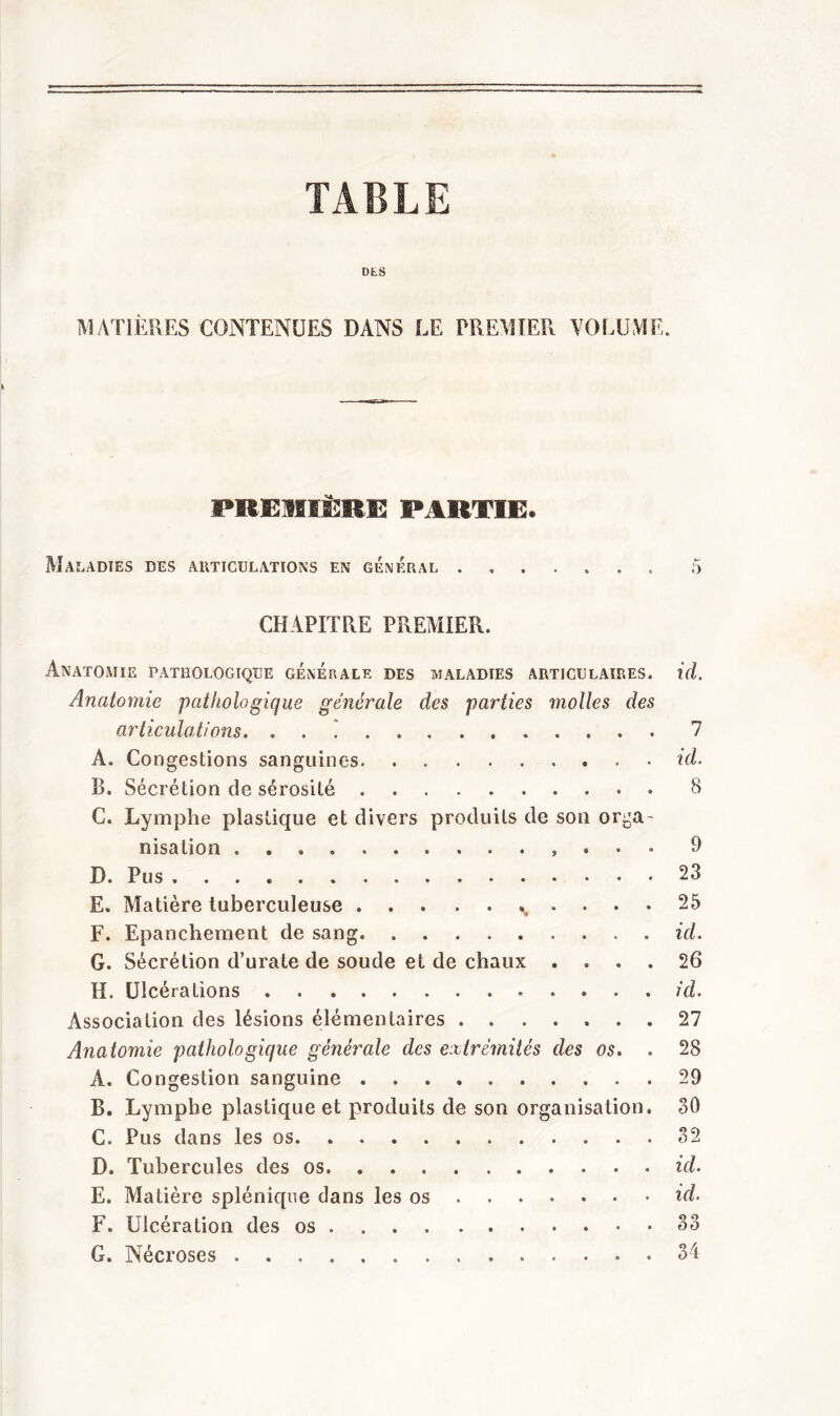 TABLE DES MATIÈRES CONTENUES DANS LE PREMIER VOLUME. PREMIÈRE PARTIE, Maladies des articulations en général 5 CHAPITRE PREMIER. Anatomie pathologique générale des maladies articulaires, id. Anatomie pathologique générale des parties molles des articulations. . . . 7 A. Congestions sanguines. . id. B. Sécrétion de sérosité 8 C. Lymphe plastique et divers produits de son orga- nisation » P D. Pus . 23 E. Matière tuberculeuse ... . . ..... 25 F. Epanchement de sang» ......... id. G. Sécrétion d’urate de soude et de chaux .... 26 H. Ulcérations .... id. Association des lésions élémentaires 27 Anatomie pathologique générale des extrémités des os. . 28 A. Congestion sanguine .......... 29 B. Lymphe plastique et produits de son organisation, 80 C. Pus dans les os 82 D. Tubercules des os id. E. Matière splénique dans les os ...... id. F. Ulcération des os . . 83 G. Nécroses . 34