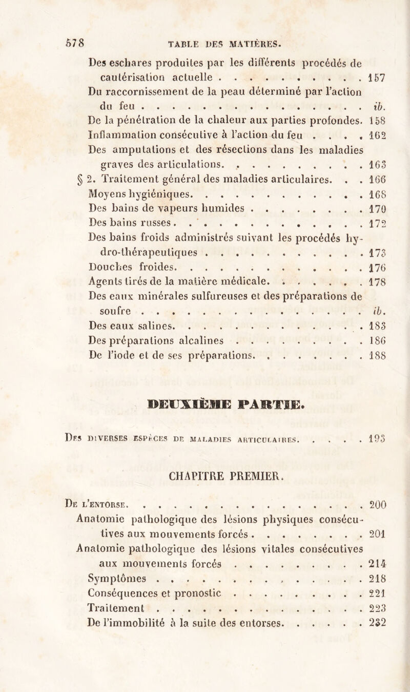 Des eschares produites par les différents procédés de cautérisation actuelle 157 Du raccornissement de la peau déterminé par l’action du feu ib. De la pénétration de la chaleur aux parties profondes. 158 Inflammation consécutive à l’action du feu .... 162 Des amputations et des résections dans les maladies graves des articulations. 163 §2. Traitement général des maladies articulaires. . . 166 Moyens hygiéniques. . 168 Des bains de vapeurs humides 170 Des bains russes..... 172 Des bains froids administrés suivant les procédés hy- dro-thérapeutiques ... 173 Douches froides 176 Agents tirés de la matière médicale. 178 Des eaux minérales sulfureuses et des préparations de soufre ib. Des eaux salines. 183 Des préparations alcalines ......... 186 De l’iode et de ses préparations. , . . . . . .188 DEUXIÈME PARTIE. Dfs diverses espèces de maladies articulai res 193 CHAPITRE PREMIER. De l’extorse 200 Anatomie pathologique des lésions physiques consécu- tives aux mouvements forcés 201 Anatomie pathologique des lésions vitales consécutives aux mouvements forcés 214 Symptômes » 218 Conséquences et pronostic 221 Traitement 223 De l’immobilité h la suite des entorses 232