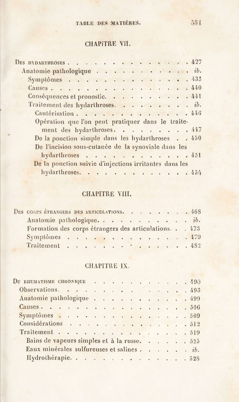 CHAPITRE Ylï. Des hadarthroses 427 Anatomie pathologique ib. Symptômes 433 Causes 440 Conséquences et pronostic 441 Traitement des hydarthroses ib. Cautérisation 446 Opération que Ton peut pratiquer dans le traite- ment des hydarthroses ,447 De la ponction simple dans les hydarthroses . . 450 De l’incision sous-cutanée de la synoviale dans les hydarthroses .... 451 De la ponction suivie d’injections irritantes dans les hydarthroses. . . 454 CHAPITRE VIII. Des cours étrangers des articulations. ....... 468 Anatomie pathologique ib. Formation des corps étrangers des articulations. . . 473 Symptômes 479 Traitement * 482 CHAPITRE IX. Du RHUMATISME CHRONIQUE 490 Observations ..... 493 Anatomie pathologique 499 Causes 506 Symptômes 509 Considérations 512 Traitement 519 Bains de vapeurs simples et à la russe 525 Eaux minérales sulfureuses et salines ib. Hydrothérapie 528