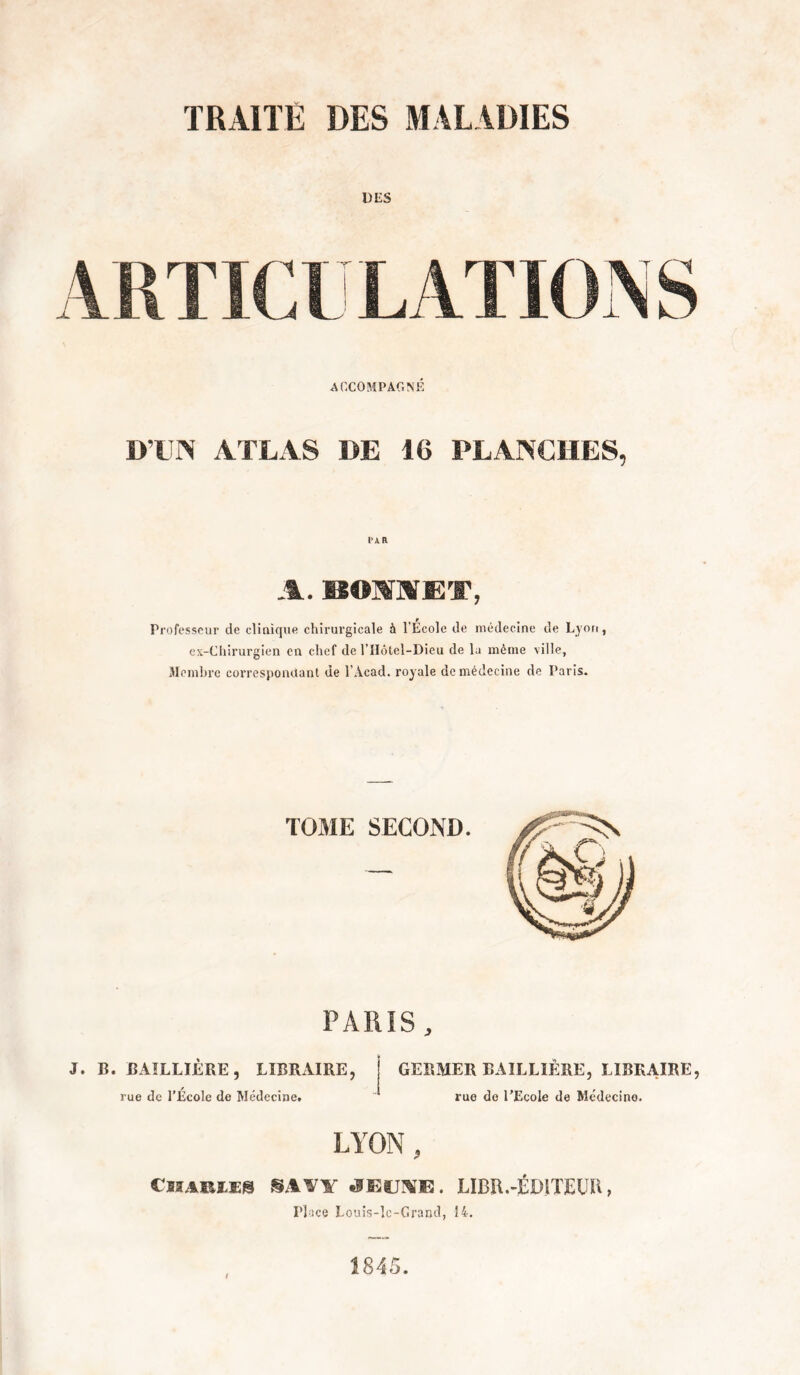 TRAITÉ DES MALADIES DES ACCOMPArxNÉ D’DN ATLAS DE 16 PLANCHES, DAR A. BOMAET, Professeur de cliaique chirurgicale à l’Ecole de médecine de Lyon, ex-Ciiirurgien en chef de l’IIôtel-Dieu de la même ville. Membre correspondant de l’Acad. royale de médecine de Paris. TOME SECOND. PARIS, J. B. BAILLIÈRE, LIBRAIRE, rue de l’Ecole de Médecine. GERMER BAILLIÈRE, LIBRAIRE, rue de l’Ecole de Médecine. LYON, CllABLES SAVY JEUA’E. LIBR.-ÉWTEÜH, Place Louis-Ic-Grand, 14.