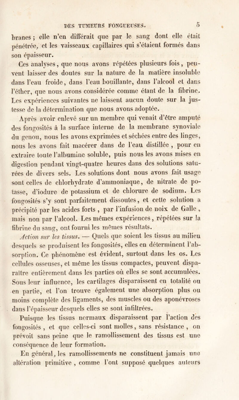 branes ; elle n’en différait que par le sang dont elle était pénétrée;, et les vaisseaux capillaires qui s’étaient formés dans son épaisseur. Ces analyses, que nous avons répétées plusieurs fois, peu- vent laisser des doutes sur la nature de la matière insoluble dans l’eau froide, dans l’eau bouillante, dans l’alcool et dans l’étlier, que nous avons considérée comme étant de la fibrine. Les expériences suivantes ne laissent aucun doute sur la jus- tesse de la détermination que nous avons adoptée. Après avoir enlevé sur un membre qui venait d’être amputé des fongosités à la surface interne de la membrane synoviale du genou, nous les avons exprimées et sécbées entre des linges, nous les avons fait macérer dans de l’eau distillée , pour en extraire toute l’albumine soluble, puis nous les avons mises en digestion pendant vingt-quatre heures dans des solutions satu- rées de divers sels. Les solutions dont nous avons fait usage sont celles de chlorhydrate d’ammoniaque, de nitrate de po- tasse, d’iodure de potassium et de chlorure de sodium. Les fongosités s’y sont parfaitement dissoutes, et cette solution a précipité par les acides forts , par l’infusion de noix de Galle , mais non par l’alcool. Les mêmes expériences, répétées sur la fibrine du sang, ont fourni les mêmes résultats. Action sur les tissus. — Quels que soient les tissus au milieu desquels se produisent les fongosités, elles en déterminent l’ab- sorption. Ce phénomène est évident, surtout dans les os. Les cellules osseuses, et même les tissus compactes, peuvent dispa- raître entièrement dans les parties où elles se sont accumulées. Sous leur influence, les cartilages disparaissent en totalité ou en partie, et l’on trouve également une absorption plus ou moins complète des ligaments, des muscles ou des aponévroses dans l’épaisseur desquels elles se sont infiltrées. Puisque les tissus normaux disparaissent par l’action dès fongosités , et que celles-ci sont molles, sans résistance , on prévoit sans peine que le ramollissement des tissus est une conséquence de leur formation. En général^ les ramollissements ne constituent jamais une altération primitive , comme l’ont supposé quelques auteurs