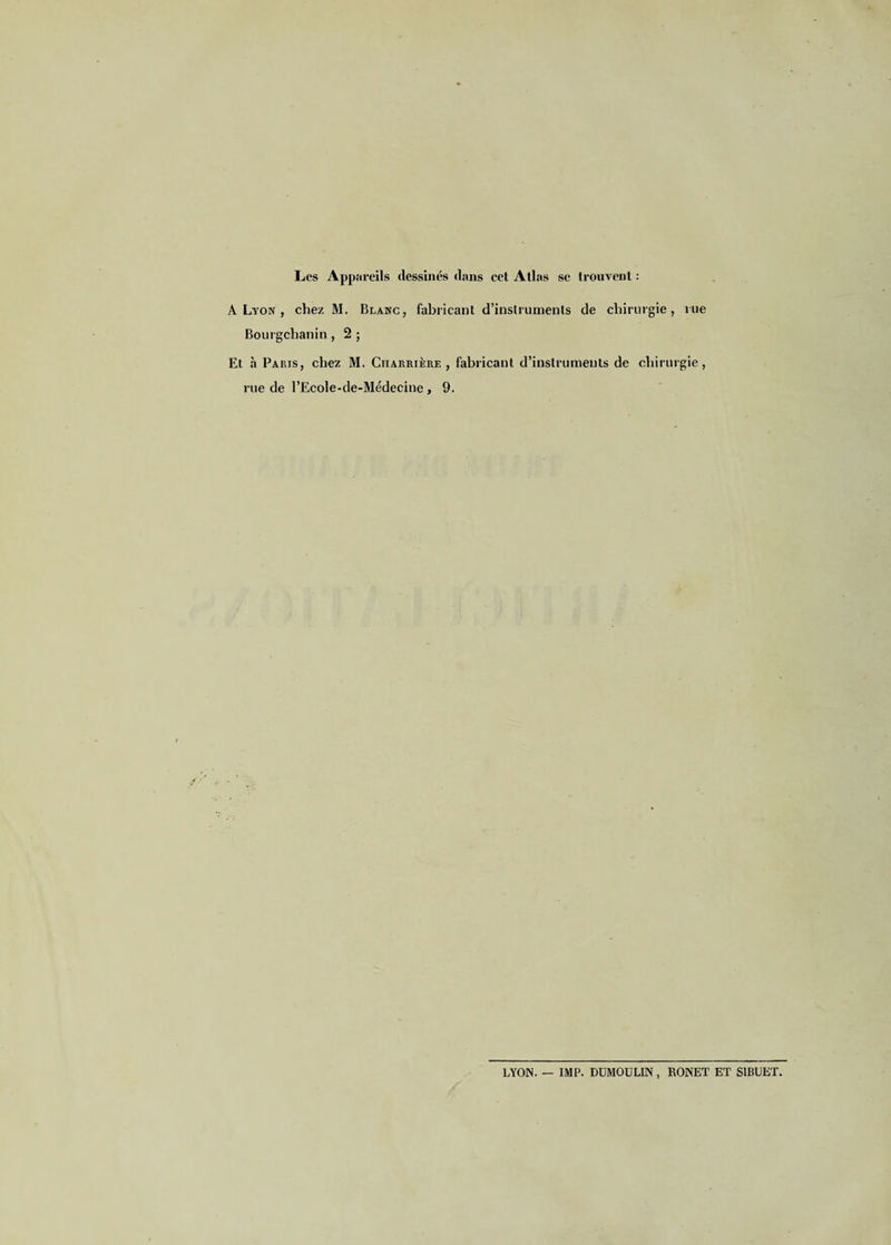 Les Appareils dessinés dans cet Atlas se trouvent : A Lyon , chez M. Blanc, fabricant d’instruments de chirurgie, rue Bourgchanin, 2 ; Et à Paris, chez M. Charrière , fabricant d’instruments de chirurgie, rue de l’Ecole-de-Médecine, 9. LYON. — IMP. DUMOULIN, RONET ET S1BUET.