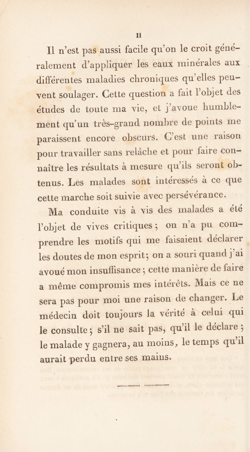 Il n’est pas aussi facile qu’on le croit géné- ralement d’appliquer les eaux minérales aux différentes maladies chroniques qu’elles peu- vent soulager. Cette question a fait l’objet des études de toute ma vie^ et j’avoue humble- ment qu’un très-grand nombre de points me paraissent encore obscurs. C’est une raison pour travailler sans relâche et pour faire con- naître les résultats à mesure qu’ils seront ob- tenus. Les malades sont intéressés à ce que cette marche soit suivie avec persévérance. Ma conduite vis à vis des malades a été l’objet de vives critiques ; on n’a pu com- prendre les motifs qui me faisaient déclarer les doutes de mon esprit^ on a souri quand j ai avoué mon insuffisance ; cette manière de faire a même compromis mes intérêts. Mais ce ne sera pas pour moi une raison de changei. Le médecin doit toujours la vérité à celui qui le consulte^ s’il ne sait pas, qnil le declaie 5 le malade y gagnera, au moins^ le temps qu il aurait perdu entre ses maius. /