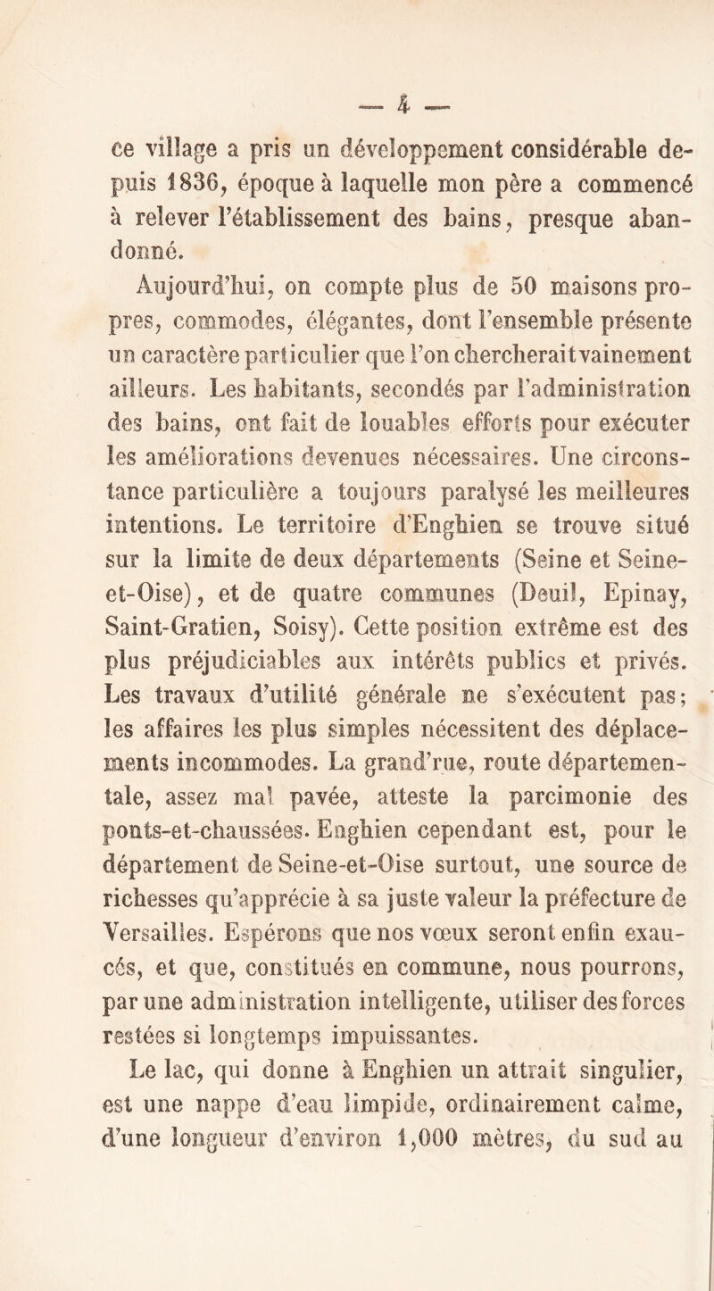 ee village a pris un développement considérable de- puis 1836, époque à laquelle mon père a commencé à relever rétablissement des bains, presque aban- donné. Aujourd'hui, on compte plus de 50 maisons pro- pres, commodes, élégantes, dont Fensemble présente un caractère particulier que l'on chercherait vainement ailleurs. Les habitants, secondés par l’administration des bains, ont fait de louables efforts pour exécuter les améliorations devenues nécessaires. Une circons- tance particulière a toujours paralysé les meilleures intentions. Le territoire d’Enghien se trouve situé sur la limite de deux départements (Seine et Seine- et-Oise), et de quatre communes (Deuil, Epinay, Saint-Gratien, Soisy). Cette position extrême est des plus préjudiciables aux intérêts publics et privés. Les travaux d'utilité générale ne s'exécutent pas; les affaires les plus simples nécessitent des déplace- ments incommodes. La grand'rue, route départemen- tale, assez mal pavée, atteste la parcimonie des ponts-et-chaussées. Eiighien cependant est, pour le département de Seine-et-Oise surtout, une source de richesses qu'apprécie à sa juste valeur la préfecture de Versailles. Espérons que nos vœux seront enfin exau- cés, et que, constitués en commune, nous pourrons, par une administration intelligente, utiliser des forces restées si longtemps impuissantes. Le lac, qui dorme à Enghien un attrait singulier, est une nappe d’eau limpide, ordinairement calme, d'une longueur d'environ 1,000 mètres, du sud au