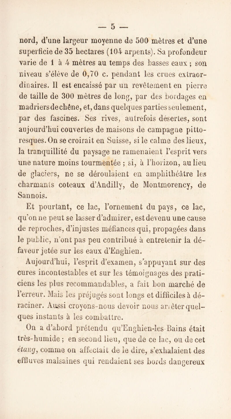 nord, d^une largeur moyenne de 500 mètres et d’une superficie de 35 hectares (104 arpents). Sa profondeur varie de 1 à 4 mètres au temps des basses eaux ; son niveau s’élève de 0,70 c. pendant les crues exiraor- diuaires. Il est encaissé par un revêtenient en pierre de taille de 300 mètres de long, par des bordages en madriers de chêne, et, dans quelques parties seulement, par des fascines. Ses rives, autrefois désertes, sont aujourd’hui couvertes de maisons de campagne pitto- resques. On se croirait en Suisse, si le calme des lieux, la tranquillité du paysage ne ramenaient l’esprit vers une nature moins tourmentée ; si, à rhoiizoïi, au lieu de glaciers, ne se déroulaient en amphithéâtre les charmants coteaux d’Ândilîy, de Montmorency, de Sannois. Et pourtant, ce lac, Fornement du pays, ce lac, qu’on ne peut se lasser d’admirer, est devenu une cause de reproches, d’injustes méfiances qui, propagées dans le public, îf ont pas peu contribué à entretenir la dé- faveur jetée sur les eaux d’Enghien. Aujourd’hui, l’esprit d’examen, s’appuyant sur des cures incontestables et sur les témoignages des prati- ciens les plus recommandables, a fait bon marché de l’erreur. Mais les préjugés sont longs et difficiles à dé- raciner. Aussi croyons-nous devoir nous arièter quel- ques instants à les combattre. On a d’abord prétendu qu’Enghien-les-Bains était très-lmmide ; en second lieu, que de ce lac, ou de cet étang, comme on affectait de îe dire, s’exhalaient des effluves malsaines qui rendaient ses bords dangereux