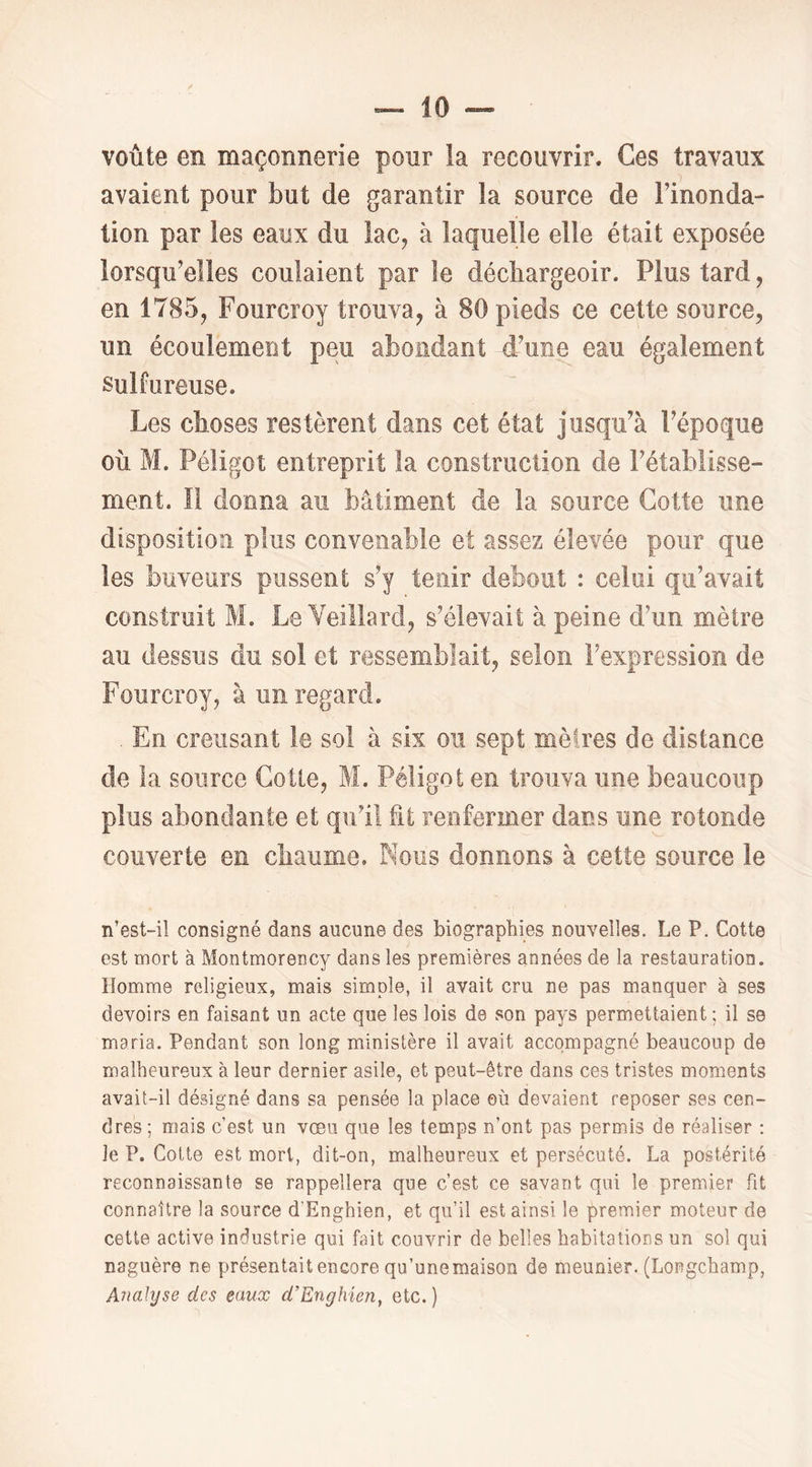 voûte en maçonnerie pour la recouvrir. Ces travaux avaient pour but de garantir la source de Finonda- tion par les eaux du lac, à laquelle elle était exposée lorsqu’elles coulaient par le décliargeoir. Plus tard, en 1785, Fourcroy trouva, à 80 pieds ce cette source, un écoulement peu abondant d’une eau également Sulfureuse. Les choses restèrent dans cet état jusqu’à l’époque où M. Péligot entreprit la construction de l’établisse- ment. Il donna au bâtiment de la source Cotte une disposition plus convenable et assez élevée pour que les buveurs pussent s’y tenir debout : celui qu’avait construit M. LeYeillard, s’élevait à peine d’un mètre au dessus du sol et ressemblait, selon l’expression de Fourcroy, à un regard. . En creusant le sol à six ou sept mèires de distance de la source Cotte, M. Péligot en trouva une beaucoup plus abondante et qu’il fit renfermer dans une rotonde couverte en chaume. Nous donnons à cette source le n’est-il consigné dans aucune des biographies nouvelles. Le P. Cotte est mort à Montmorency dans les premières années de la restauration. Homme religieux, mais simple, il avait cru ne pas manquer à ses devoirs en faisant un acte que les lois de son pays permettaient; il se maria. Pendant son long ministère il avait accompagné beaucoup de malheureux à leur dernier asile, et peut-être dans ces tristes moments avait-il désigné dans sa pensée la place où devaient reposer ses cen- dres ; mais c’est un vœu que les temps n’ont pas permis de réaliser : le P. Cotte est mort, dit-on, malheureux et persécuté. La postérité reconnaissante se rappellera que c’est ce savant qui le premier fit connaître la source d’Enghien, et qu’il est ainsi le premier moteur de cette active industrie qui fait couvrir de belles habitations un sol qui naguère ne présentait encore qu’une maison de meunier. (Longchamp, AnaJyse des eaux d’Enghien, etc. )