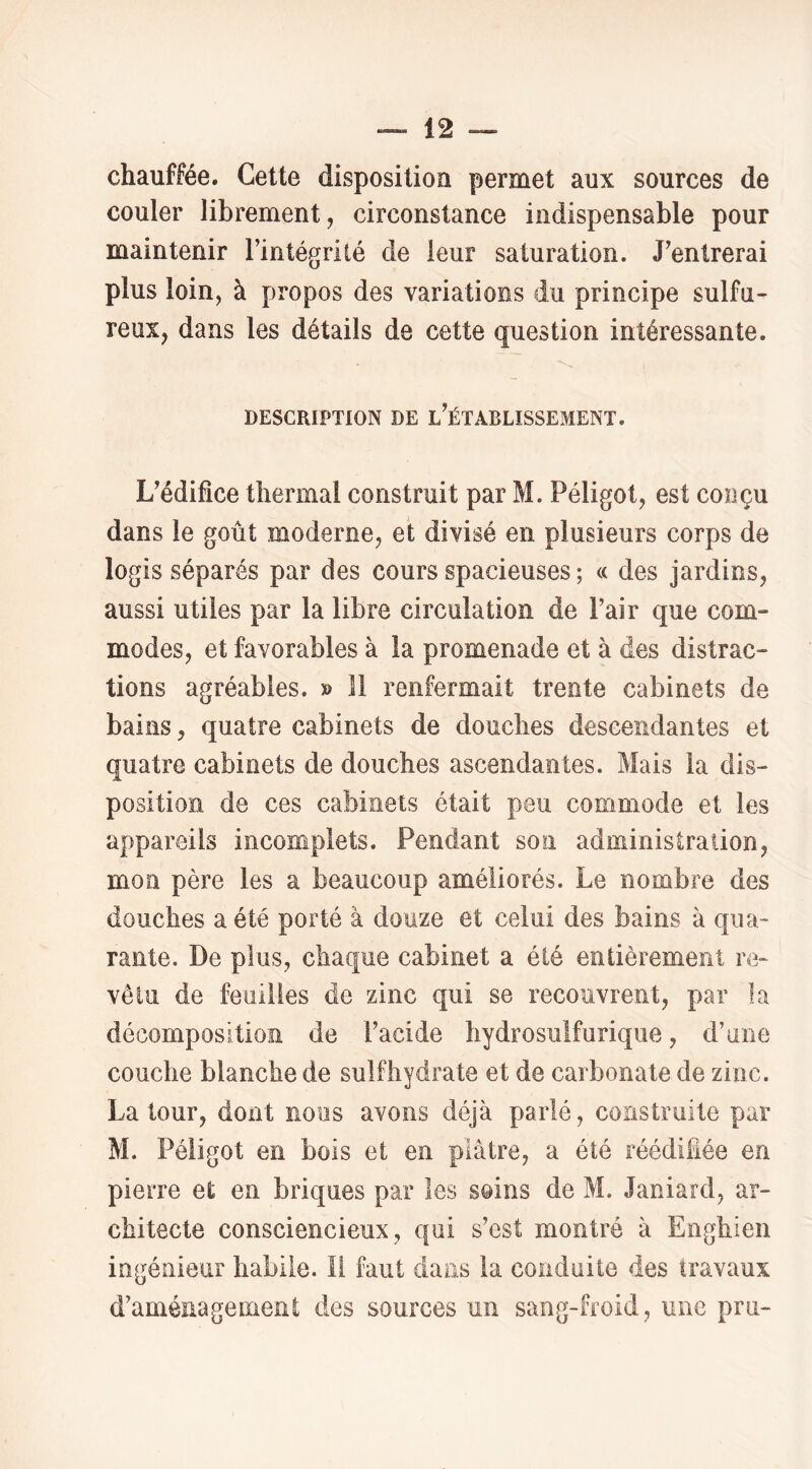 chauffée. Cette dispositioa permet aux sources de couler librement, circonstance indispensable pour maintenir l’intégrité de leur saturation. J’entrerai plus loin, à propos des variations du principe sulfu- reux, dans les détails de cette question intéressante. DESCRIPTION DE l’ÉTABLISSEMENT. L’édifice thermal construit par M. Péligot, est conçu dans le goût moderne, et divisé en plusieurs corps de logis séparés par des cours spacieuses ; « des jardins, aussi utiles par la libre circulation de l’air que com- modes, et favorables à la promenade et à des distrac- tions agréables. » Il renfermait trente cabinets de bains, quatre cabinets de douches descendantes et quatre cabinets de douches ascendantes. Mais la dis- position de ces cabinets était peu commode et les appareils incomplets. Pendant son administration, mon père les a beaucoup améliorés. Le nombre des douches a été porté à douze et celui des bains à qua- rante. De plus, chaque cabinet a été entièrement re- vêtu de feuilles de zinc qui se recouvrent, par la décomposition de l’acide hydrosulfurique, d’une couche blanche de suif hydrate et de carbonate de zinc. Latour, dont nous avons déjà parlé, construite par M. Péligot en bois et en plâtre, a été réédifiée en pierre et en briques par les soins de M. Janiard, ar- chitecte consciencieux, qui s’est montré à Enghien ingénieur habile, il faut dans la conduite des travaux d’aménagement des sources un sang-froid, une pru-