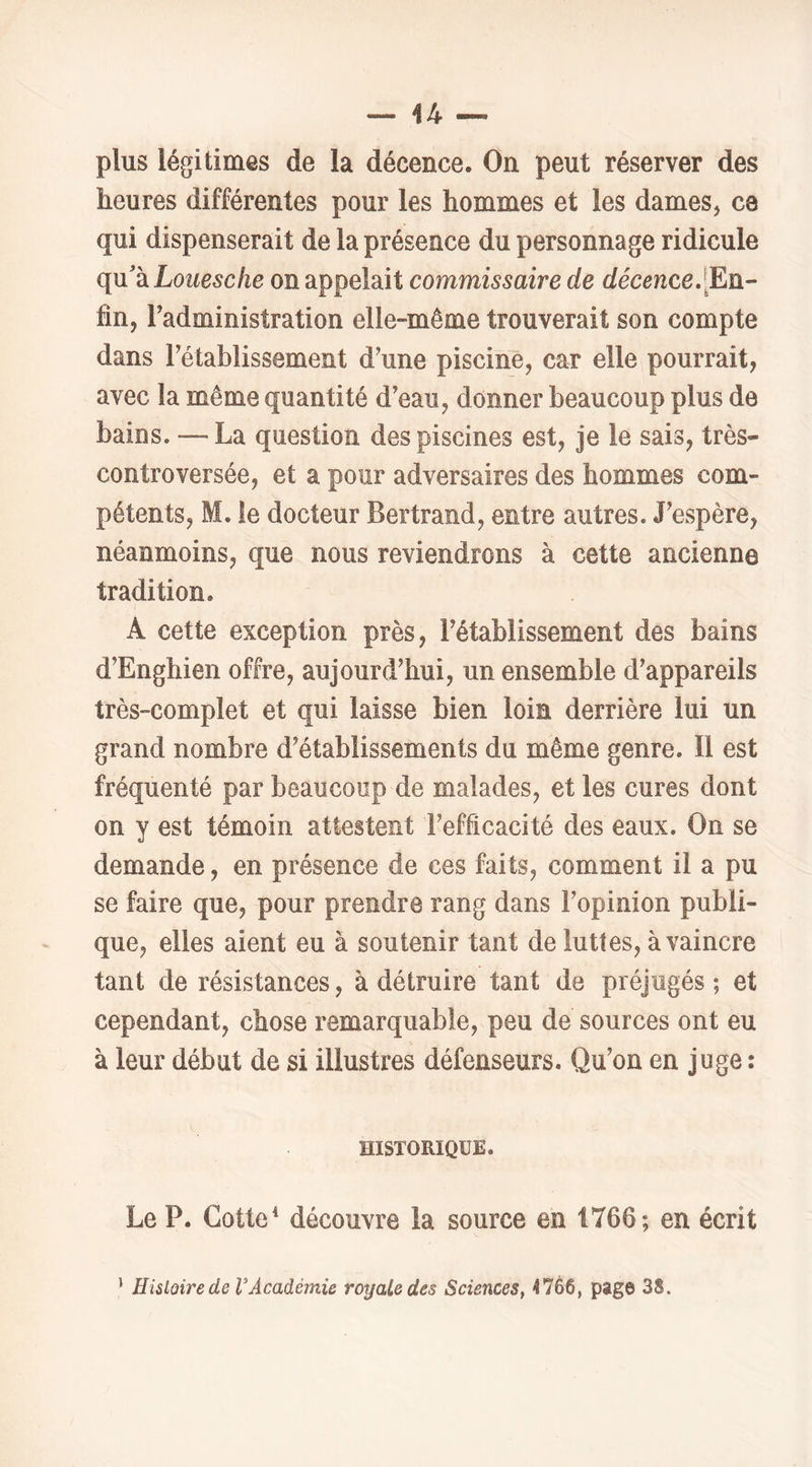 plus légitimes de la décence. On peut réserver des heures différentes pour les hommes et les dames, ce qui dispenserait de la présence du personnage ridicule qu'à Loi^e^c/ie on appelait commissaire de décence.[En- fin, Tadministration elle-même trouverait son compte dans rétablissement d'une piscine, car elle pourrait, avec la même quantité d’eau, donner beaucoup plus de bains. — La question des piscines est, je le sais, très- controversée, et a pour adversaires des hommes com- pétents, M. le docteur Bertrand, entre autres. J’espère, néanmoins, que nous reviendrons à cette ancienne tradition. A cette exception près, l’établissement des bains d’Enghien offre, aujourd’hui, un ensemble d’appareils très-complet et qui laisse bien loin derrière lui un grand nombre d’établissements du même genre. 11 est fréquenté par beaucoup de malades, et les cures dont on y est témoin attestent l’efficacité des eaux. On se demande, en présence de ces faits, comment il a pu se faire que, pour prendre rang dans l’opinion publi- que, elles aient eu à soutenir tant de luttes, à vaincre tant de résistances, à détruire tant de préjugés ; et cependant, chose remarquable, peu de sources ont eu à leur début de si illustres défenseurs. Qu’on en juge : HISTORIQUE. Le P. Cotte ^ découvre la source en 1766; en écrit ’ Histoire de VAcadémie royale des Sciences, 4766, page 3S.