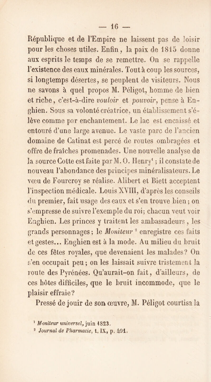 République et de FEmpire ne laissent pas de loisir pour les choses utiles. Enfin, la paix de 1815 donne aux esprits le temps de se remettre. On se rappelle Fexistence des eaux minérales. Tout à coup les sources, si longtemps désertes, se peuplent de visiteurs. Nous ne savons à quel propos M. Péligot, homme de bien et riche, c’est-’à-dire vouloir et pouvoir^ pense à En» ghien. Sous sa volonté créatrice, un établissement s’é- lève comme par enchantement. Le lac est encaissé et entouré d’une large avenue. Le vaste parc de l’ancien domaine de Catinat est percé de routes ombragées et offre de fraîches promenades. Une nouvelle analyse de la source Cotte est faite par M. O. Henr|^ ; il constate de nouveau l’abondance des principes minéralisateurs. Le vœu de Fourcroy se réalise. Alibert et Biett acceptent Fiospecüon médicale. Louis XYIII, d’après les conseils du premier, fait usage des eaux et s’en trouve bien ; on s’empresse de suivre l’exemple du roi ; chacun veut voir Enghien. Les princes y traitent les ambassadeurs , les grands personnages; le Moniteur ^ enregistre ces faits et gestes... Enghien est à la mode. Au milieu du bruit de ces fêtes royales, que devenaient les malades? On s’en occupait peu; on les laissait suivre tFistement la roule des Pyrénées. Qu’aurait-on fait, d’ailleurs, de ces hôtes difficiles, que le bruit incommode, que le plaisir effraie? Pressé de jouir de son œuvre, M. Péligot courtisa la ^ Moniteur universel^ iuin <823. 2 Journal de Pharmacie, t. IX, p. ti9i,