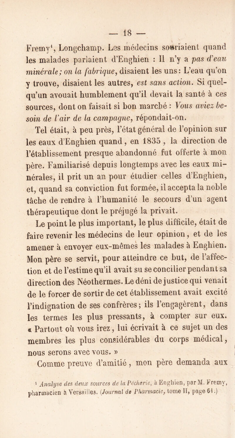 FremyS Longchamp. Les médecins souriaient quand les malades parlaient d’Enghien : li rdy a pas d'eau minérale; on la fabrique y disaient les uns: L’eau qu’on y trouve, disaient les autres, est sans action. Si quel- qu’un avouait humblement qu’il devait la santé à ces sources, dont on faisait si bon marché : Vous aviez be- soin de l'air de la campagnCy répondait-on. Tel était, à peu près, l’état général de l’opinion sur les eaux d’Enghien quand, en 1835 , la direction de l’établissement presque abandonné fut offerte à mon père. Familiarisé depuis longtemps avec les eaux mi- nérales, il prit un an pour étudier celles d’Enghien, et, quand sa conviction fut formée, il accepta la noble tâche de rendre à l’humanilé le secours d’un agent thérapeutique dont le préjugé la privait. Le point le plus important, le plus difficile, était de faire revenir les médecins de leur opinion, et de les amener à envoyer eux-mêmes les malades à Enghien. Mon père se servit, pour atteindre ce but, de l’affec- tion et de l’estime qu’il avait su se concilier pendant sa direction des Néothermes, Le déni de justice qui venait de le forcer de sortir de cet établissement avait excité l’indignation de ses confrères; ils l’engagèrent, dans les termes les plus pressants, à compter sur eux, d Partout où vous irez, lui écrivait à ce sujet un des membres les plus considérables du corps médical, nous serons avec vous. » Comme preuve d’amitié, mon père demanda aux ^ Analyse des deux sources de la Pêcherie, à Enghien, par M. Fremy, pharmacien à Versailles. {Journal d& Pharmacie^ tome ïî, page 61.)