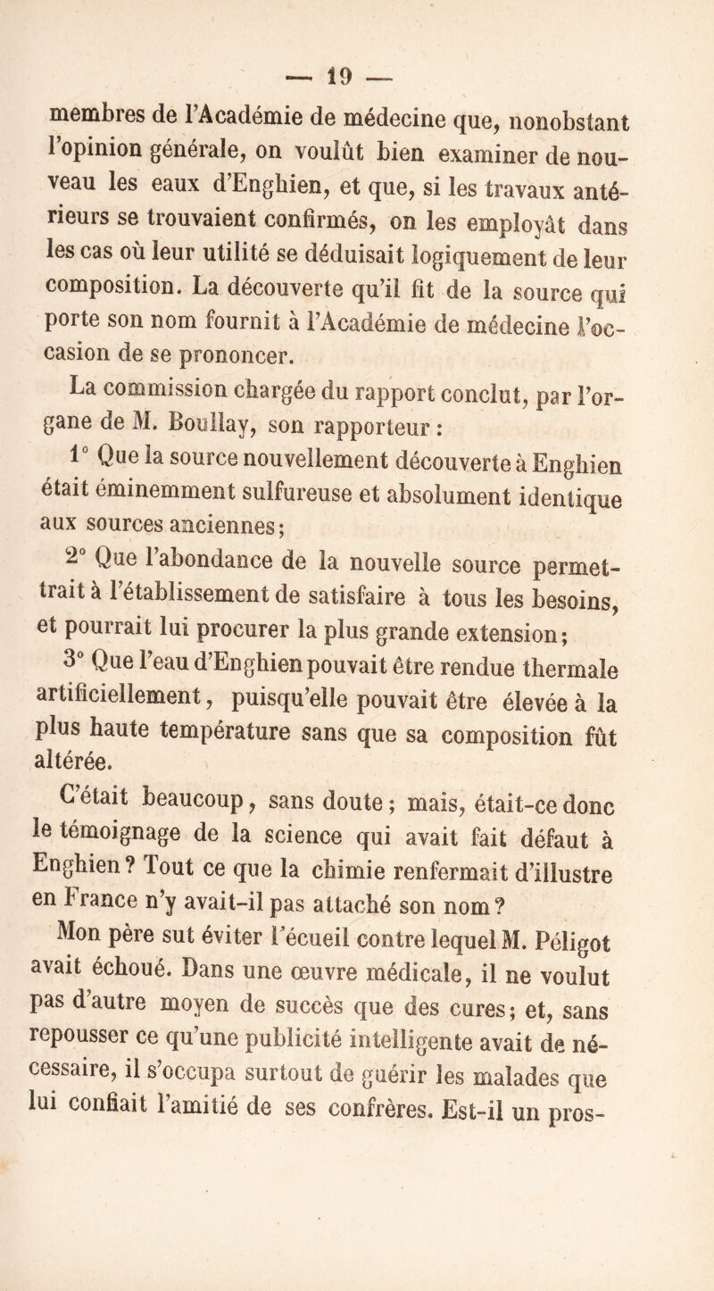 membres de TAcadémie de médecine que, nonobstant l’opinion générale, on voulût bien examiner de nou- veau les eaux d’Enghien, et que, si les travaux anté- rieurs se trouvaient confirmés, on les employât dans les cas où leur utilité se déduisait logiquement de leur composition. La decouverte qu’il fit de la source qui porte son nom fournit à l’Académie de médecine l’oc- casion de se prononcer. La commission chargée du rapport conclut, par l’or- gane de M. Boullay, son rapporteur : 1° Que la source nouvellement découverte à Enghien était éminemment sulfureuse et absolument identique aux sources anciennes; 2“ Que l’abondance de la nouvelle source permet- trait à 1 établissement de satisfaire à tous les besoins, et pourrait lui procurer la plus grande extension; 3^* Que l’eau d’Enghien pouvait être rendue thermale artificiellement, puisqu’elle pouvait être élevée à la plus haute température sans que sa composition fût altérée. C’était beaucoup, sans doute ; mais, était-ce donc le témoignage de la science qui avait fait défaut à Enghien? Tout ce que la chimie renfermait d’illustre en France n’y avait-il pas attaché son nom? Mon père sut éviter Eécueil contre lequel M. Péligot avait échoué. Dans une œuvre médicale, il ne voulut pas d’autre moyen de succès que des cures ; et, sans repousser ce qu’une publicité intelligente avait de né- cessaire, il s occupa surtout do guérir les malades que lui confiait 1 amitié de ses confrères. Est-il un pros-