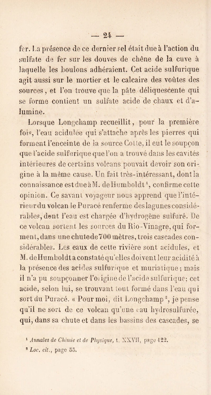 fer. La présence de ce dernier ?el était due à Laction du .^mlfate de fer sur les douves de chêne de la cuve à laquelle les boulons adhéraient. Cet acide sulfurique agit aussi sur le mortier et le calcaire des voûtes des sources , et l’on trouve que la pâte déliquescente qui se forme contient un sulfate acide de chaux et d’a- lumioe. Lorsque Longchamp recueillit, pour la première fois, Leaii acidulée qui s’attache après les pierres qui forment l’enceinte de la source Colle, il eut le soupçon que bacide sulfurique que Fou a trouvé dans les cavités intérieures de cerlain.s volcans pouvait devoir son ori- gio.e à la même cause, üo. fait très-intéressant, dontîa connaissance est due àM. deHumboldt% confirme cet te opinion. Ce savani voyageur nous apprend queFinté- rieurdu volcan le Puracé renferme deslagunesconsidé- rables, dont Feau est chargée d’hydrogène sulfuré. De ce volcan sorieat les sources du Rio-Yinagre, qui for- ment, dans une cliutedeTOO mètres, trois cascades con- sidérables. Les eaux de cette rivière sont acidulés, et M, deHurnboidt a constaté qu’elles doivent leur acidité à la présence des acides sulfurique et murialique; mais il n’a pu soiipçoiiiier l’oâgiiie de l’acide sulfurique; cet acide, selon lui, se trouvant loiU formé dans Peau qui sort du Puracé. c( Pour moi, dit Longchamp % je pense qu’il ne sort de ce volcan qu’une eau liydrosulfurée, qui, dans sa chute et dans les bassins des cascades, se ^ Annales de Chimie et de Physique, t. XXYIÏ, page 122. ® Loc, cit., page 5o.