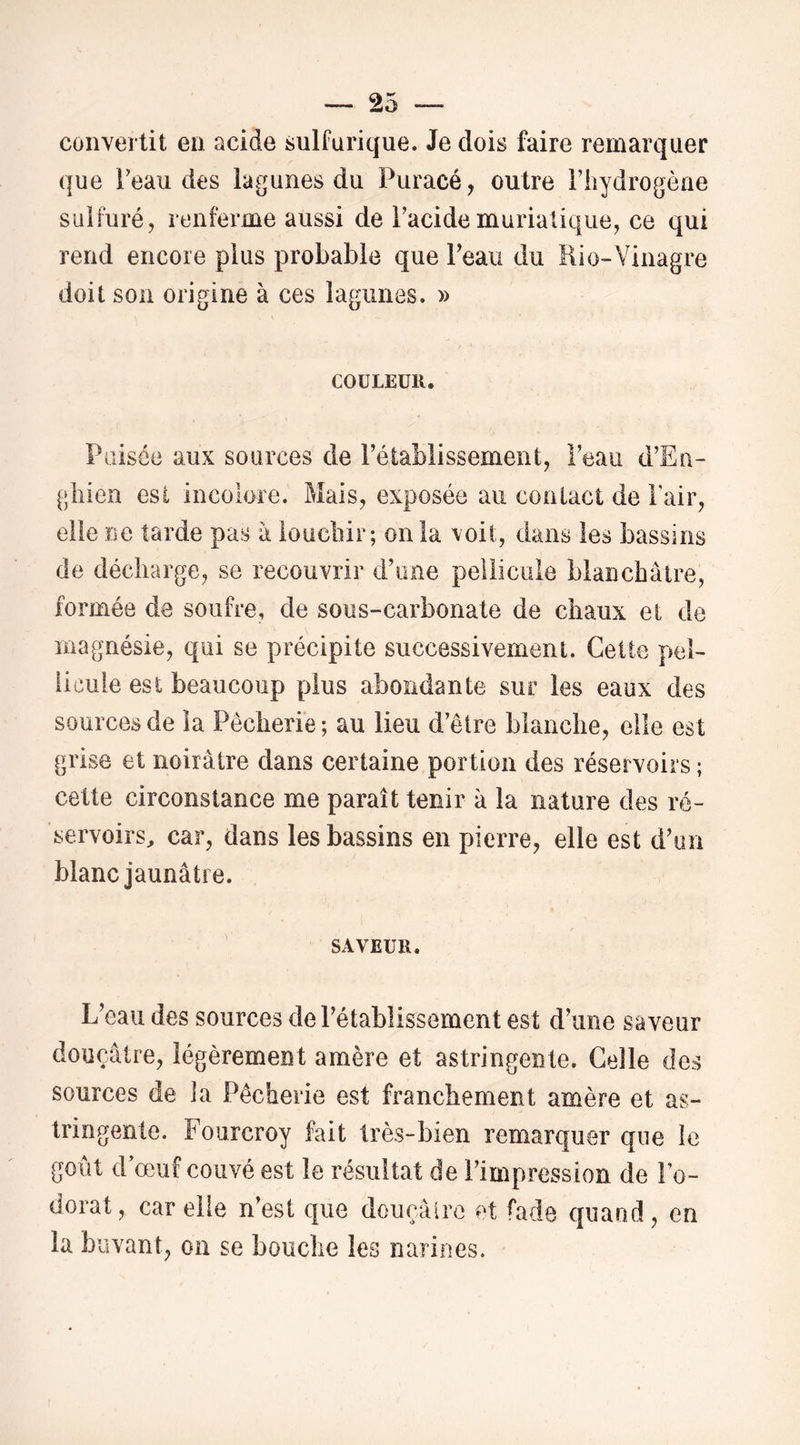 convertit en acide sulfurique. Je dois faire remarquer que Feau des lagunes du Puracé, outre riiydrogèae sulfuré, renferme aussi de Pacidemuriatique, ce qui rend encore plus probable que Peau du Rio-Vinagre doit son origine à ces lagunes. » COULEUR. Puisée aux sources de Pétablissement, Peau d’Ea- gliien est incolore. Mais, exposée au contact de Pair, elle ne tarde pas à ioucbir; onia \oit, dans les bassins de décharge, se recouvrir d’one pellicule blanchâtre, formée de soufre, de sous-carbonate de chaux et de magnésie, qui se précipite successivement. Cette pel- licule est beaucoup plus abondante sur les eaux des sources de la Pêcherie ; au lieu d’être blanche, elle est grise et noirâtre dans certaine portion des réservoirs ; cette circonstance me paraît tenir à la nature des ré- servoirs^ car, dans les bassins en pierre, elle est d’un blanc jaunâtre. SAVEUR. L’eau des sources de l’établissement est d’une saveur douçâtre, légèrement amère et astringente. Celle des sources de la Pêcherie est franchement amère et as- tringente. Foiircroy fait très-bien remarquer que le goût d’œuf couvé est le résultat de l’impression de Po- dorat, car elle n’est que dourâlre et fade quand, en la buvant, oa se bouche les narines.