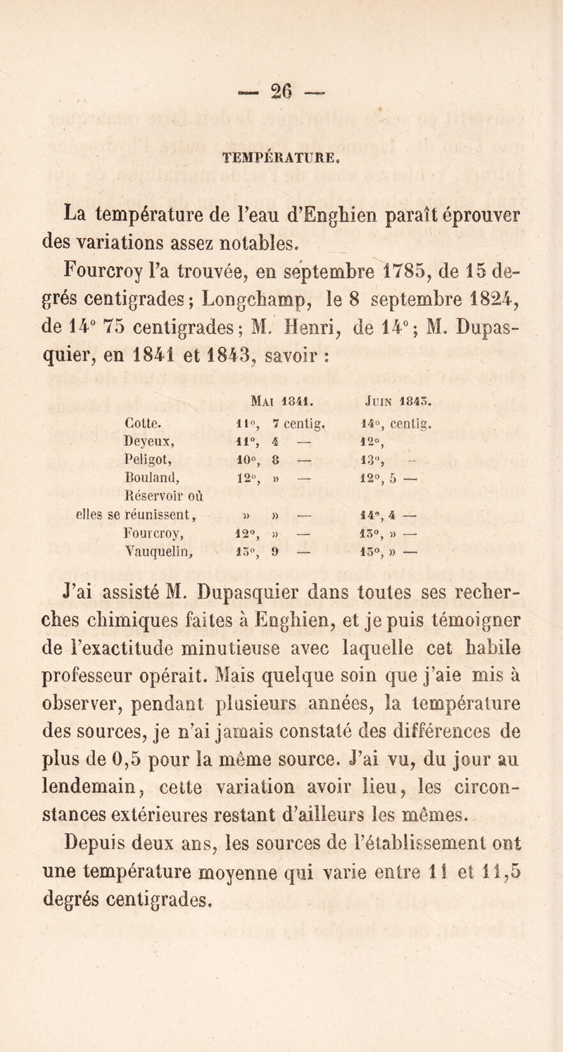 TEMPÉRATURE, La température de Teau d’Enghien paraît éprouver des variations assez notables. Fourcroy Fa trouvée, en septembre 1785, de 15 de- grés centigrades; Longchamp, le 8 septembre 1824, de 14“ 75 centigrades; M, Henri, de 14“; M. Dupas- quier, en 1841 et 1843, savoir : Mai 1841. Juin 1845. Cotte. iif, 7 centig. 14°, centig. Deyeux, 11% 4 — J “ ) Peligot, 10% 8 — 13°, Bouland, 12% » — 12°, 5 ~ Réservoir où réunissent, » » — 14% 4 — Fourcroy, 12'^, )) — I O M Vauquelin, 15°, 9 — 15°, )) — J’ai assisté M. Dupasquier dans toutes ses recher- ches chimiques faites à Eoghien, et je puis témoigner de Fexactitucle minutieuse avec laquelle cet habile professeur opérait. Mais quelque soin que j’aie mis à observer, pendant plusieurs années, îa température des sources, je n’ai jamais constaté des différences de plus de 0,5 pour la môme source. J’ai vu, du jour au lendemain, celte variation avoir lieu, les circon- stances extérieures restant d’ailleurs les mêmes. Depuis deux ans, les sources de l’établissement ont une température moyenne qui varie entre il et 11,5 degrés centigrades.