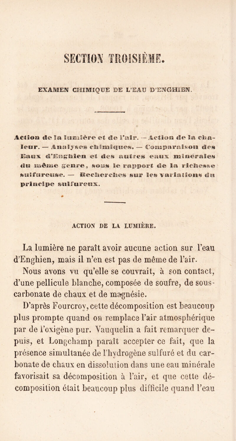 SECTIOÎ^’ TROISIÈME EXAMEN CI-ÏIMSQÜE DE L’EAU B’ENGmSN. ActtSosâ sle Im lomiSère ©é cl© Falr. — Aefioia «le Iss, ©lia- îeiar. — Asialjse® cHlïMlcfîBesif. — «Se» IliaïLs:^. «l’Esigaieia et «leü «stafres eassx nainérislei^ «Sbe ssmèiMe genre, sïomss le rstppor® «le la Fîclies^&e feiaSfaareti^e. — HeelieFclie® jiMff '^'aE'IalSoii^ «In prîaicipe siîlfaarecax. ACTION DE LA LUaiIÈRE. La lainière ne paraît avoir aucune action sur Feau d’Enghien, mais il n'en est pas de même de Fair. Nous avons vu qu'elle se couvrait, à son contact, d’une pellicule blanche, composée de soufre, de sous^ carbonate de chaux et de magnésie. D’après Fourcroy, cette décomposition est beaucoup plus prompte quand on remplace l'air atmosphérique par de Foxigène pur. Vauquelin a fait remarquer de- puis, et Longchamp paraît accepter ce fait, que la présence simultanée de Fliydrogène sulfuré et du car- bonate de chaux en dissolution dans une eau minérale favorisait sa décomposition à Fair, et que cette dé- composition était beaucoup plus difficile quand l'eau