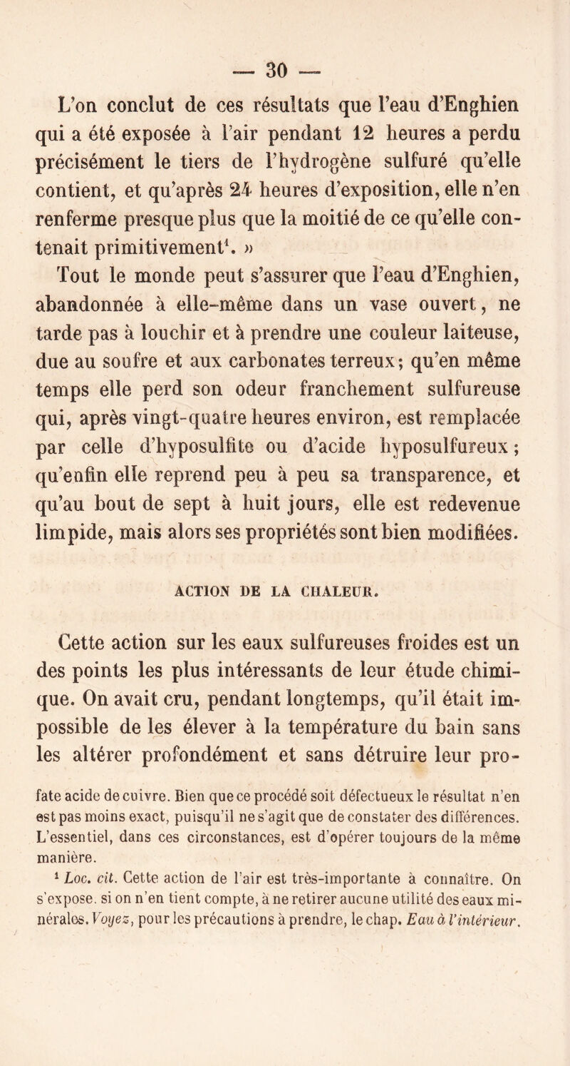 L'on conclut de ces résultats que Feau d’Enghien qui a été exposée à l'air pendant 12 heures a perdu précisément le tiers de F hydrogène sulfuré qu'elle contient J et qu'après 24 heures d'exposition, elle n'en renferme presque plus que la moitié de ce qu'elle con- tenait primitivement. » Tout le monde peut s'assurer que Feau d'Enghien, abandonnée à elle-même dans un vase ouvert, ne tarde pas à louchir et à prendre une couleur laiteuse, due au soufre et aux carbonates terreux ; qu'en même temps elle perd son odeur franchement sulfureuse qui, après vingt-quatre heures environ, est remplacée par celle d'hyposulfite ou d'acide hyposulfureux ; qu'enfin elle reprend peu à peu sa transparence, et qu'au bout de sept à huit jours, elle est redevenue limpide, mais alors ses propriétés sont bien modifiées. ACTION DE LA CHALEUR. Cette action sur les eaux sulfureuses froides est un des points les plus intéressants de leur étude chimi- que. On avait cru, pendant longtemps, qu'il était im- possible de les élever à la température du bain sans les altérer profondément et sans détruire leur pro- fate acide de cuivre. Bien que ce procédé soit défectueux le résultat n’en est pas moins exact, puisqu’il ne s’agit que de constater des différences. L’essentiel, dans ces circonstances, est d’opérer toujours de la même manière. ^ Loc. cil. Cette action de l’air est très-importante à connaître. On s’expose, si on n’en tient compte, à ne retirer aucune utilité des eaux mi- nérales. Voyez^ pour les précautions à prendre, le chap. Eau à l’intérieur.