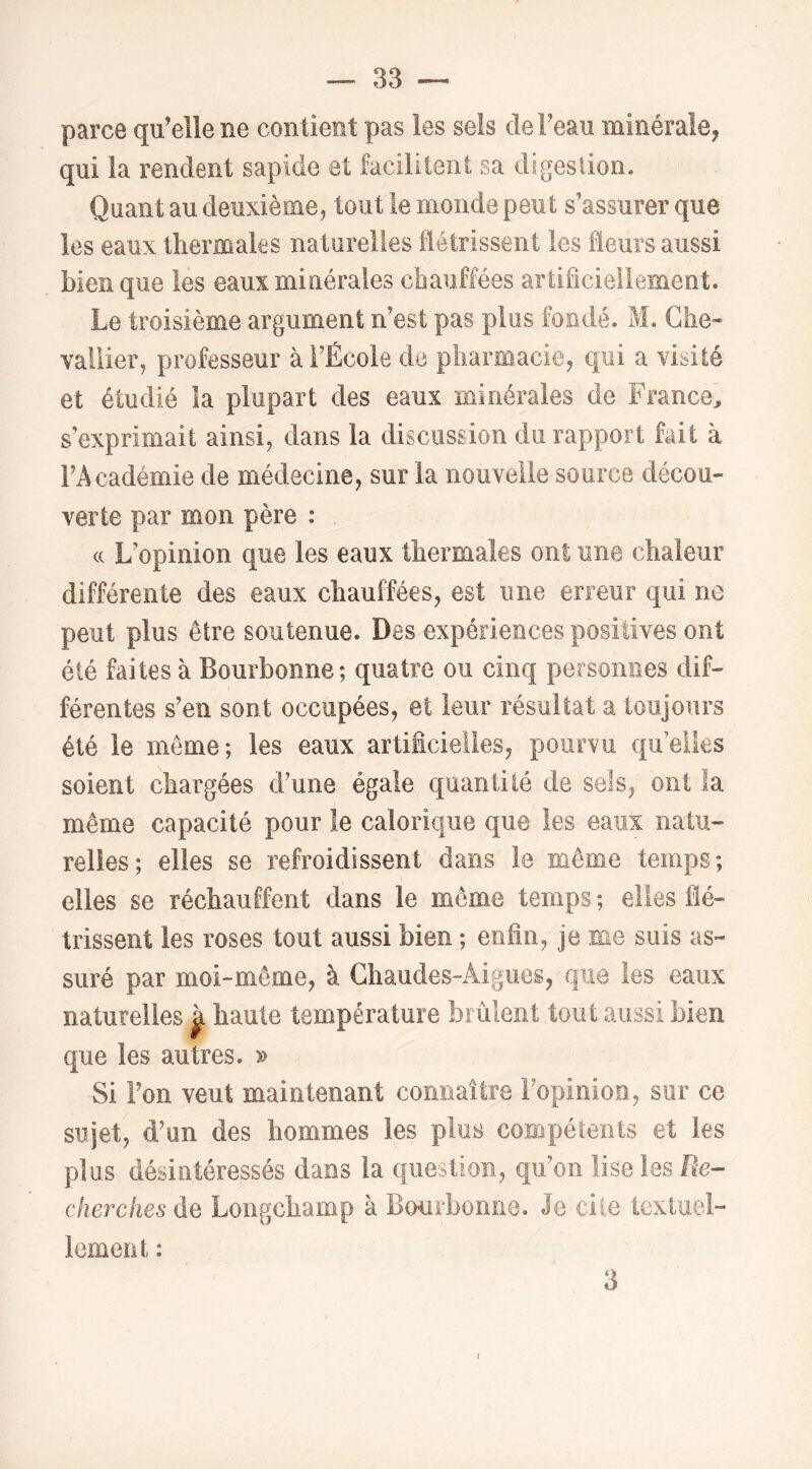 parce qu’elle ne contient pas les sels de l’eau minérale, qui la rendent sapide et facilitent sa digestion. Quant au deuxième, tout le monde peut s’assurer que les eaux thermales naturelles flétrissent les fleurs aussi bien que les eaux minérales chauffées artificiellement. Le troisième argument n’est pas plus fondé. M. Che- vallier, professeur à l’École de pharmacie, qui a visité et étudié ia plupart des eaux minérales de France, s’exprimait ainsi, dans la discussion du rapport fait à l’Académie de médecine, sur la nouvelle source décou- verte par mon père : (c L’opinion que les eaux thermales ont une chaleur différente des eaux chauffées, est une erreur qui ne peut plus être soutenue. Des expériences positives ont été faites à Bouibonne; quatre ou cinq personnes dif- férentes s’en sont occupées, et leur résultat a toujours été le même; les eaux artificielles, pourvu quelles soient chargées d’une égale quantité de sels, ont la même capacité pour le calorique que les eaux natu- relles; elles se refroidissent dans le même temps; elles se réchauffent dans le même temps ; elles flé- trissent les roses tout aussi bien ; enfin, je me suis as- suré par moi-même, à Ghaudes-Aigues, que les eaux naturelles ^ haute température brûlent tout aussi bien que les autres. » Si l’on veut maintenant connaître l’opinion, sur ce sujet, d’un des hommes les plus compétents et les plus désintéressés dans la question., qu’on lise les Re- cherches de Longcbamp à Bourbonne. Je cite textuel- lement : 3