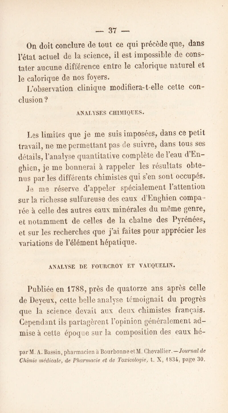 On doit conclure de tout ce qui précède que^ dans rétat actuel de la science, il est impossible de cons- tater aucune différence entre le calorique naturel et le calorique de nos foyers. I/observation clinique modifiera-t-elle cette con- clusion ? ANALYSES CHIMIQUES. Les limites que je me suis imposées, dans ce petit travail, ne me permettant pas de suivre, dans tous ses détails, Fanalyse quantitative complète de beau d’En- gbien, je me bonnerai à rappeler les résultats obte- nus par les différents cbimistes qui s’en sont occupés. Je me réserve d’appeler spécialement l’attention sur la richesse sulfureuse des eaux d’Enghien compa- rée à celle des autres eaux minérales du même genre, et notamment de celles de la chaîne des Pyrénées, et sur les recherches que j’ai faites pour apprécier les variations de l’élément hépatique. ANALYSE DE FOURCROY ET VAUQUELIN. Publiée en 1788, près de quatorze ans après celle de Deyeux, cette belle analyse témoignait du progrès que la science devait aux deux chimistes français. Cependant ils partagèrent l’opinion généralement ad- mise à cette époque sur la composition des eaux hé- par M. A. Bassin, pharmacien à BourbonneetM. Chevallier.—-JoMnict/ de Chimie médicale, de Pharmacie et de Toxicologie, t. X, 1834, page 30.