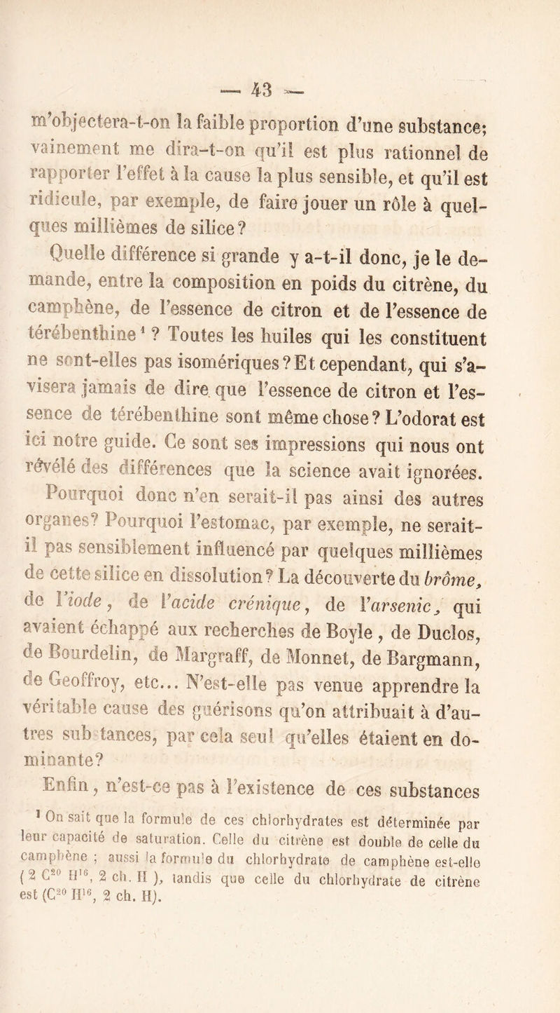 m'objectera-t-on îa faible proportion cFune substance; vainement me dira-t-on qu^ü est plus rationnel de rapporter l’effet à la cause la plus sensible^ et qu’il est ridicule, par exemple, de faire jouer un rôle à quel- ques millièmes de silice? Quelle différence si grande y a-t-il donc, je le de- mande, entre la composition en poids du citrène, du campbène, de l’essence de citron et de Tessence de térébenthine ^ ? Toutes les huiles qui les constituent ne sont-elles pas isomériques? Et cependant, qui s’a- visera jamais de dire que l’essence de citron et l’es- sence de térébenthine sont même chose ? L’odorat est ici notre guide. Ce sont ses impressions qui nous ont révélé des différences que la science avait ignorées. Pourquoi donc n’en serait-il pas ainsi des autres organes? Pourquoi l’estomac, par exemple, ne serait- iî pas sensiblement influencé par quelques millièmes de cette silice en dissolution? La découverte du brome^ de l iode J de Ÿacide créniqiie, de Varsenic^ qui avaient échappé aux recherches de Boyle , de Duclos, de Bourdelin, de Margraff, de Monnet, de Bargmann, de Geoffroy, etc... N’est-elle pas venue apprendre la véritable cause des guérisons qu’on attribuait à d’au- tres siib tances, par cela seul qu’elles étaient en do- minante? Enfin, n’est-ca pas à l’existence de ces substances ï On sait que la formule de ces chiorhydrates est déterminée par leur capacité de saturation. Celle du citrène est double de celle du campbène; aussi la formule du chlorhydrate de camphène est-elle {% ti’6, 2 ch. H ), landis que celle du chlorhydrate de citrène est (C2<> 2 ch. H).