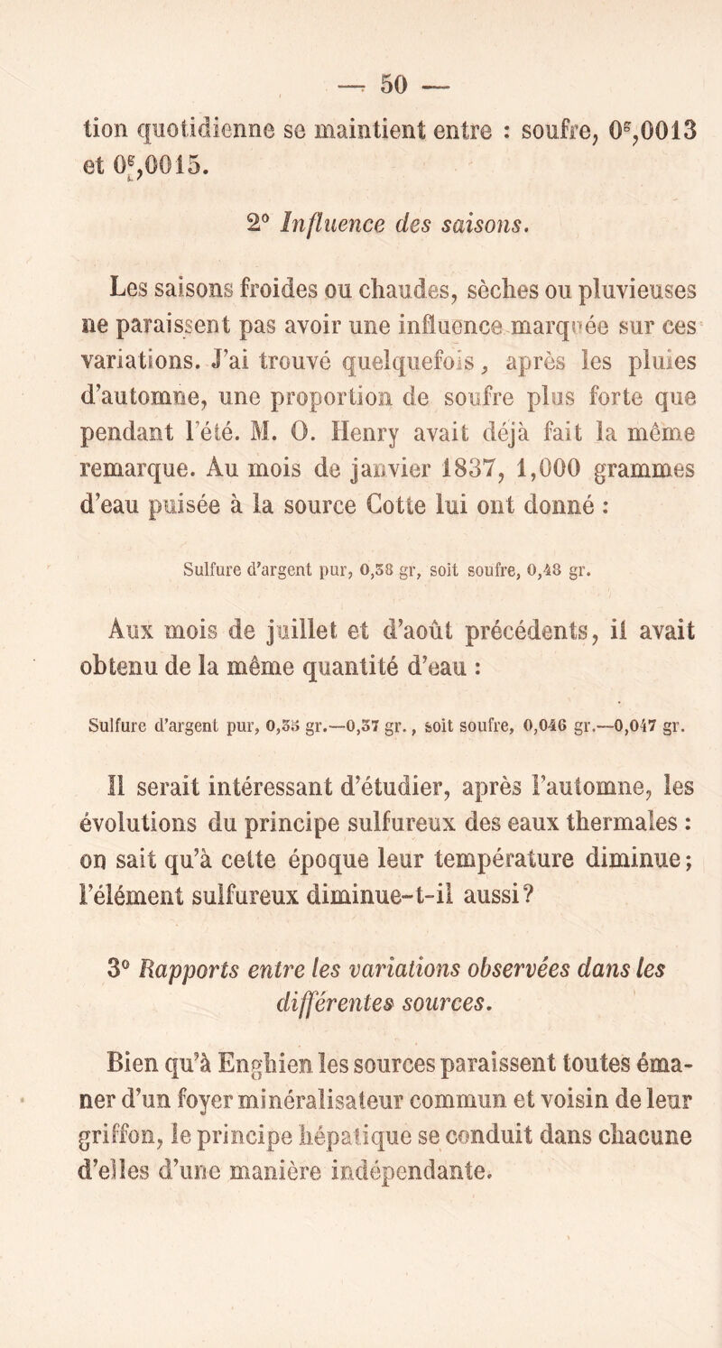 lion quotidienne se maintient entre : soufre, 0^,0013 et 0^,0015. 2® Influence des saisons. Les saisons froides ou cliaudes, sèches ou pluvieuses ne paraissent pas avoir une influence marqeée sur ces variations. J’ai trouvé quelquefois ^ après les pluies d’automne, une proportion de soufre plus forte que pendant l’été. M. O. Henry avait déjà fait la même remarque. Au mois de janvier 1837, 1,000 grammes d’eau puisée à la source Cotte lui ont donné : Sulfure d'argent pur, 0,58 gr, soit soufre, 0,48 gr. Aux mois de juillet et d’août précédents, il avait obtenu de la même quantité d’eau : Sulfure d'argent pur, 0,58 gr.—0,57 gr., soit soufre, 0,046 gr.—0,047 gr. Il serait intéressant d’étudier, après l’automne, les évolutions du principe sulfureux des eaux thermales : on sait qu’à celte époque leur température diminue; l’élément sulfureux diminue-t-il aussi? 3® Rapports entre les variations observées dans les différentes sources. Bien qu’à Enghien les sources paraissent toutes éma- ner d’un foyer minéralisateur commun et voisin de leur griffon, le principe hépatique se conduit dans chacune d’elles d’une manière indépendante.