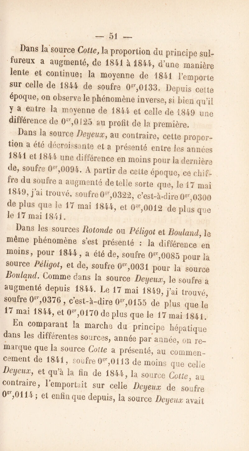 Dans la source Cotte, la proportion du principe sul- fureux a augmenté, de 1841 à 1844, d’une manière lente et continue; la moyenne de 1841 l’emporte sur celle de 1844 de soufra 0®'',0133. Depuis cette époque, on observe le phénomène in verse, si bien qu’il y a entre la moyenne de 1844 et celle de 1.849 une difféience do 0°',0!25 au profit de la première. Dans la source Deyeux, au contraire, cette propor- tion a été décroissante et a présenté entre les années 1841 et 1844 une différence en moins pour la dernière de, soufre 0*^0094. A partir de cette époque, ce chif- fre du soufre a augmenté de telle sorte que, le 17 mai 1849, j’ai trouvé, soufre 0^^0322, c’est-à-dire 0*^,0300 de plus que le 17 mai 1844, et 0”'',0012 de plus mm le 17 mai 1841. Dans les sources Rotonde ou Péligot et Rouland, le même phénomène s’est présenté : la différence en moins, pour 1844, a été de, soufre 0®'',0085 pour la source Péligot, et de, soufre 0',0031 pour la source Rouland. Comme dans la source Detjeux, le soufre a augmenté depuis 1844. Le 17 mai 1849, j’ai trouvé soufre 0®‘',0376, c’est-à-dire O*'-,0155 de plus que le 17 mai 1844, et 0*%0170 de plus que le 17 mai 1841.” En comparant la marche du principe hépatique dans les différentes sources, année par année, on re- marque que la source Cotte a présenté, au commen- cement de 1841, soufre 0*^0113 de moins que ceh'e Deyeux, et qu’à la fin de 1844, la source Cotte, au contraire, l’emportait sur celie Deyeux de soufre 0®'-,0114; et enfin que depuis, la source Deyeux avait