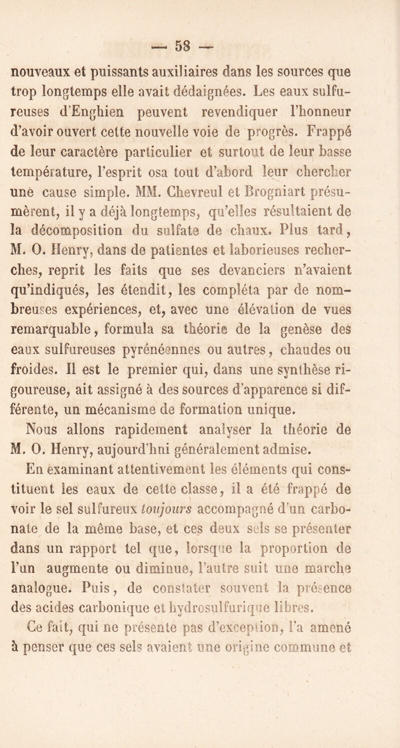 nouveaux et puissants auxiliaires dans les sources que trop longtemps elle avait dédaignées. Les eaux sulfu- reuses d'Enghien peuvent revendiquer l’honneur d’avoir ouvert cette nouvelle voie de progrès. Frappé de leur caractère particulier et surtout de leur basse température, l’esprit osa tout d’abord leur chercher une cause simple. MM. Chevreul et Brogniart présu- mèrent, il y a déjà longtemps, qu’elles résultaient de la décomposition du sulfate de chaux. Plus tard, M. O. Henry, dans de patientes et laborieuses recher- ches, reprit les faits que ses devanciers n’avaient qu’indiqués, les étendit, les compléta par de nom- breuses expériences, et, avec une élévation de vues remarquable, formula sa théorie de la genèse des eaux sulfureuses pyrénéennes ou autres, chaudes ou froides. Il est le premier qui, dans une synthèse ri- goureuse, ait assigné à des sources d’apparence si dif- férente, un mécanisme de formation unique. Nous allons rapidement analyser la théorie de M. O. Henry, aujourd’hui généralement admise. En examinant attentivement les éléments qui cons- tituent les eaux de cette classe, il a été frappé de voir le sel sulfureux toujours accompagné d’un carbo- nate de la môme base, et ces deux sels se présenter dans un rapport tel que, lorsque la proportion de l’im augmente ou diminue, l’autre suit une marche analogue. Puis, de constater souvent la présence des acides carbonique et hydrosiilfurique libres. Ce fait, qui ne présente pas d’exception, l’a amené à penser que ces sels avaient une origine commune et