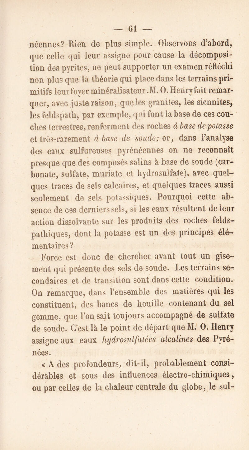 néennes? Rien de plus simple. Observons d'abord, que celle qui leur assigne pour cause la décomposi- tion des pyrites, ne peut supporter un examen réfléchi non plus que la théorie qui place dans les terrains pri- mitifs leur foyer minéralisateiir.M. O. Henry fait remar- quer, avec juste raison, que les granités, les siennites, les feldspath, par exemple, qui font la base de ces cou- ches terrestres, renferment des roches à base de potasse et très-rarement à base de sonde; or, dans Fanalyse des eaux sulfureuses pyrénéennes on ne reconnaît presque que des composés salins à base de soude (car- bonate, sulfate, muriate et hydrosulfate), avec quel- ques traces de sels calcaires, et quelques traces aussi seulement de sek potassiques. Pourquoi cette ab- sence de ces derniers sels, si les eaux résultent de leur action dissolvante sur les produits des roches felds- pathiques, dont la potasse est un des principes élé- mentaires? Force est donc de chercher avant tout un gise- ment qui présente des sels de soude. Les terrains se- condaires et de transition sont dans cette condition. On remarque, dans Fensemble des matières qui les constituent, des bancs de houille contenant du sel gemme, que Ton sait toujours accompagné de sulfate de soude. C'est là le point de départ que M. O. Henry assigne aux eaux hydrosulfatées alcalines des Pyré- nées. A des profondeurs^ dit-il, probablement consi- dérables et sous des influences électro-chimiques, ou par celles de la chaleur centrale du globe, le sul-