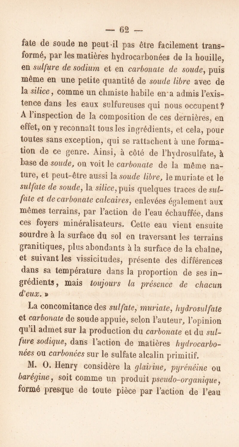 fate de soude ne peut-il pas être facilement trans- formé, par les matières hydrocarbonées de la bouille, en sulfure de sodium et en carbonate de soude^ puis même en une petite quantité de soude libre avec de la silice ^ comme un climiste habile en* a admis Fexis- tence dans les eaux sulfureuses qui nous occupent ? A 1 inspection de la composition de ces dernières, en effet, on y reconnaît tous les ingrédients, et cela, pour toutes sans exception, qui se rattachent à une forma- tion de ce genre. Ainsi, à côté de Fhydrosulfate, à base de soude, on voit le carbonate de la même na- ture, et peut-être aussi l2i soude libre, lemuriate et le sulfate de soude, la silice, puis quelques traces de sul- fate et de carbonate calcaires, enlevées également aux mêmes terrains, par Faction de Feau échauffée, dans ces foyers minéralisateurs. Cette eau vient ensuite sourdre à la surface du sol en traversant les terrains granitiques, plus abondants à la surface de la chaîne, et suivant les vissicitudes, présente des différences dans sa température dans la proportion de ses in- grédients , mais toujours la présence de chacun d'eux. » La concomitance des sulfate, muriate, liijdrosulfate et carbonate de soude appuie, selon Fauteur^ Fopinion qu il admet sur la production du carbonate et du sul- fure sodigue, dans Faction de matières hydrocarbo- nées ou carbonées sur le sulfate alcalin primitif. M. O. Henry considère la glairine, pyrénéine ou barégine, soit comme un pseudo-organique, formé presque de toute pièce par Faction de Feau